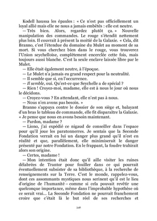 346
Kodell haussa les épaules : « Ce nřest pas officiellement un
loyal allié mais elle ne nous a jamais embêtés : elle est neutre.
ŕ Très bien. Alors, regardez plutôt ça. » Nouvelle
manipulation des commandes. Le rouge sřétendit nettement
plus loin. Il couvrait à présent la moitié de la Galaxie. « Cela, dit
Branno, cřest lřétendue du domaine du Mulet au moment de sa
mort. Si vous cherchez bien dans le rouge, vous trouverez
lřUnion seychelloise, complètement encerclée cette fois, mais
toujours aussi blanche. Cřest la seule enclave laissée libre par le
Mulet.
ŕ Elle était également neutre, à lřépoque.
ŕ Le Mulet nřa jamais eu grand respect pour la neutralité.
ŕ Il semble que si, en lřoccurrence.
— Il semble, oui. Quřest-ce que Seychelle a de spécial ?
ŕ Rien ! Croyez-moi, madame, elle est à nous le jour où nous
le décidons.
ŕ Croyez-vous ? En attendant, elle nřest pas à nous.
ŕ Nous nřen avons pas besoin. »
Branno sřappuya contre le dossier de son siège et, balayant
dřun bras le tableau de commande, elle fit disparaître la Galaxie.
« Je pense que nous en avons besoin maintenant.
ŕ Pardon, madame ?
ŕ Liono, jřai expédié ce nigaud de conseiller dans lřespace
pour quřil joue les paratonnerres. Je sentais que la Seconde
Fondation verrait en lui un danger plus grand quřil nřest en
réalité et que, parallèlement, elle minimiserait le danger
présenté par notre Fondation. En le frappant, la foudre trahirait
alors son origine.
ŕ Certes, madame !
ŕ Mon intention était donc quřil aille visiter les ruines
délabrées de Trantor pour fouiller dans ce qui pourrait
éventuellement subsister de sa bibliothèque, à la recherche de
renseignements sur la Terre. Cřest le monde, rappelez-vous,
dont ces assommants mystiques nous serinent quřil est le lieu
dřorigine de lřhumanité Ŕ comme si cela pouvait revêtir une
quelconque importance, même dans lřimprobable hypothèse où
ce serait vrai... La Seconde Fondation ne pourrait franchement
croire que cřétait là le but réel de ses recherches et
 