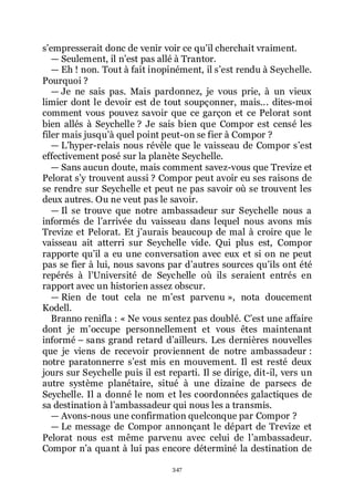 347
sřempresserait donc de venir voir ce quřil cherchait vraiment.
ŕ Seulement, il nřest pas allé à Trantor.
ŕ Eh ! non. Tout à fait inopinément, il sřest rendu à Seychelle.
Pourquoi ?
ŕ Je ne sais pas. Mais pardonnez, je vous prie, à un vieux
limier dont le devoir est de tout soupçonner, mais... dites-moi
comment vous pouvez savoir que ce garçon et ce Pelorat sont
bien allés à Seychelle ? Je sais bien que Compor est censé les
filer mais jusquřà quel point peut-on se fier à Compor ?
ŕ Lřhyper-relais nous révèle que le vaisseau de Compor sřest
effectivement posé sur la planète Seychelle.
ŕ Sans aucun doute, mais comment savez-vous que Trevize et
Pelorat sřy trouvent aussi ? Compor peut avoir eu ses raisons de
se rendre sur Seychelle et peut ne pas savoir où se trouvent les
deux autres. Ou ne veut pas le savoir.
ŕ Il se trouve que notre ambassadeur sur Seychelle nous a
informés de lřarrivée du vaisseau dans lequel nous avons mis
Trevize et Pelorat. Et jřaurais beaucoup de mal à croire que le
vaisseau ait atterri sur Seychelle vide. Qui plus est, Compor
rapporte quřil a eu une conversation avec eux et si on ne peut
pas se fier à lui, nous savons par dřautres sources quřils ont été
repérés à lřUniversité de Seychelle où ils seraient entrés en
rapport avec un historien assez obscur.
ŕ Rien de tout cela ne mřest parvenu », nota doucement
Kodell.
Branno renifla : « Ne vous sentez pas doublé. Cřest une affaire
dont je mřoccupe personnellement et vous êtes maintenant
informé Ŕ sans grand retard dřailleurs. Les dernières nouvelles
que je viens de recevoir proviennent de notre ambassadeur :
notre paratonnerre sřest mis en mouvement. Il est resté deux
jours sur Seychelle puis il est reparti. Il se dirige, dit-il, vers un
autre système planétaire, situé à une dizaine de parsecs de
Seychelle. Il a donné le nom et les coordonnées galactiques de
sa destination à lřambassadeur qui nous les a transmis.
ŕ Avons-nous une confirmation quelconque par Compor ?
ŕ Le message de Compor annonçant le départ de Trevize et
Pelorat nous est même parvenu avec celui de lřambassadeur.
Compor nřa quant à lui pas encore déterminé la destination de
 