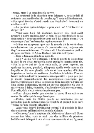 348
Trevize. Mais il va sans doute le suivre.
ŕ Le pourquoi de la situation nous échappe », nota Kodell. Il
se fourra une pastille dans la bouche, quřil suça méditativement.
« Pourquoi Trevize sřest-il rendu sur Seychelle ? Pourquoi en
est-il reparti ?
ŕ La question qui mřintrigue le plus, cřest : où ? Où Trevize se
dirige-t-il ?
ŕ Vous avez bien dit, madame, nřest-ce pas, quřil avait
procuré à notre ambassadeur le nom et les coordonnées de sa
destination ? Sous-entendriez-vous quřil lui aurait menti ? Ou
encore que cřest lřambassadeur qui nous ment ?
ŕ Même en supposant que tout le monde dit la vérité dans
cette histoire et que personne nřa commis dřerreur, toujours est-
il quřun nom mřintéresse : Trevize a dit à lřambassadeur quřil se
dirigeait sur Gaïa. G-A-I-A. Il a bien pris soin de lřépeler.
ŕ Gaïa ? Jamais entendu ce nom-là.
ŕ Non ? Ça nřa rien dřétrange. » Branno pointa le doigt dans
le vide, là où sřétait trouvée la carte quelques instants plus tôt.
« Sur la carte qui est dans cette salle, je peux repérer, en
quelques instants, paraît-il, nřimporte quelle étoile autour de
laquelle orbite une planète habitée et bon nombre dřétoiles
importantes dotées de systèmes planétaires inhabités. Plus de
trente millions dřastres peuvent ainsi apparaître Ŕ pour peu que
je manie convenablement les commandes Ŕ isolément, par
paires, regroupés en amas. Je peux les faire ressortir à lřaide de
cinq teintes différentes, un par un ou tous ensemble. Ce que je
nřarrive pas à faire, toutefois, cřest localiser Gaïa sur cette carte.
Pour elle, Gaïa nřexiste tout simplement pas.
ŕ Pour chaque étoile que montre la carte, il en existe au
moins dix mille quřelle ne présente pas.
ŕ Certes, mais les étoiles quřelle ne mentionne pas ne
possèdent pas de système planétaire habité et quřirait donc faire
Trevize sur une planète inhabitée ?
ŕ Avez-vous essayé lřordinateur central ? Il possède la liste
des trois cents milliards dřétoiles de la Galaxie.
ŕ Cřest ce quřon mřa toujours dit. Mais est-ce bien vrai ? Nous
savons fort bien, vous et moi, que des milliers de planètes
habitées ont échappé à nos divers recensements et ne figurent
 