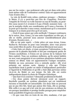 349
pas sur les cartes Ŕ pas seulement celle qui est dans cette pièce
mais même celle de lřordinateur central. Gaïa est apparemment
lřune dřentre elles. »
La voix de Kodell resta calme, cajoleuse presque : « Madame
le Maire, il nřy a peut-être pas lieu de sřinquiéter. Peut-être
lřenquête de Trevize va-t-elle tourner en eau de boudin, ou peut-
être nous ment-il et nřexiste-t-il pas dřétoile nommée Gaïa Ŕ et
pas la moindre étoile aux coordonnées quřil nous a fournies. Il
se peut quřil cherche à nous semer, maintenant quřil a rencontré
Compor et se doute peut-être quřil est suivi.
ŕ Croit-il nous semer par cette méthode ? Compor continuera
de le suivre. Non, Liono, jřai une autre hypothèse en tête qui, si
elle se vérifie, pourrait nous amener considérablement plus
dřennuis. Écoutez-moi... »
Elle se tut puis reprit : « Cette pièce est sous écran, Liono.
Sachez-le. Personne ne peut vous entendre, alors vous pouvez
vous sentir libre de parler. Et je parlerai librement moi aussi.
« Cette Gaïa est située, si nous acceptons lřinformation, à dix
parsecs de la planète Seychelle et fait par conséquent partie de
lřUnion seychelloise. LřUnion est un secteur de la Galaxie fort
bien exploré. Tous ses systèmes stellaires, quřils soient habités
ou non, sont enregistrés et ses systèmes planétaires habités sont
connus en détail. Gaïa est apparemment lřunique exception.
Habitée ou non, personne nřen a entendu parler ; elle nřest
présente sur aucune carte. Ajoutez à cela que lřUnion
seychelloise tient à garder un statut dřindépendance particulier
à lřégard de la Fédération et quřelle y était déjà parvenue même
vis-à-vis du Mulet en son temps. En fait, elle est restée
indépendante depuis la chute de lřEmpire Galactique.
ŕ Que faut-il en conclure ? demanda prudemment Kodell.
ŕ Ces deux points doivent sûrement avoir un rapport.
Seychelle possède un système planétaire qui est totalement
inconnu et Seychelle est intouchable. Ces deux faits ne peuvent
pas ne pas être liés. Quoi que puisse être Gaïa, elle se protège.
Elle veille à ce que nul nřait vent de son existence en dehors de
ses parages immédiats et protège lesdits parages pour empêcher
toute possibilité dřingérence extérieure.
ŕ Ce que vous êtes en train de me dire, madame, cřest que
 