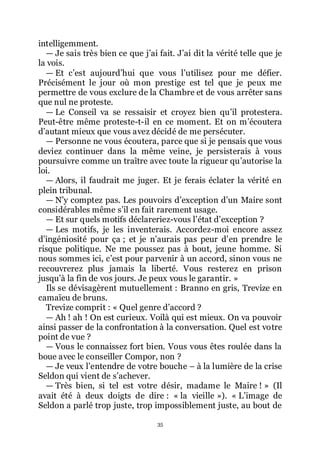 35
intelligemment.
ŕ Je sais très bien ce que jřai fait. Jřai dit la vérité telle que je
la vois.
ŕ Et cřest aujourdřhui que vous lřutilisez pour me défier.
Précisément le jour où mon prestige est tel que je peux me
permettre de vous exclure de la Chambre et de vous arrêter sans
que nul ne proteste.
ŕ Le Conseil va se ressaisir et croyez bien quřil protestera.
Peut-être même proteste-t-il en ce moment. Et on mřécoutera
dřautant mieux que vous avez décidé de me persécuter.
ŕ Personne ne vous écoutera, parce que si je pensais que vous
deviez continuer dans la même veine, je persisterais à vous
poursuivre comme un traître avec toute la rigueur quřautorise la
loi.
ŕ Alors, il faudrait me juger. Et je ferais éclater la vérité en
plein tribunal.
ŕ Nřy comptez pas. Les pouvoirs dřexception dřun Maire sont
considérables même sřil en fait rarement usage.
ŕ Et sur quels motifs déclareriez-vous lřétat dřexception ?
ŕ Les motifs, je les inventerais. Accordez-moi encore assez
dřingéniosité pour ça ; et je nřaurais pas peur dřen prendre le
risque politique. Ne me poussez pas à bout, jeune homme. Si
nous sommes ici, cřest pour parvenir à un accord, sinon vous ne
recouvrerez plus jamais la liberté. Vous resterez en prison
jusquřà la fin de vos jours. Je peux vous le garantir. »
Ils se dévisagèrent mutuellement : Branno en gris, Trevize en
camaïeu de bruns.
Trevize comprit : « Quel genre dřaccord ?
ŕ Ah ! ah ! On est curieux. Voilà qui est mieux. On va pouvoir
ainsi passer de la confrontation à la conversation. Quel est votre
point de vue ?
ŕ Vous le connaissez fort bien. Vous vous êtes roulée dans la
boue avec le conseiller Compor, non ?
ŕ Je veux lřentendre de votre bouche Ŕ à la lumière de la crise
Seldon qui vient de sřachever.
ŕ Très bien, si tel est votre désir, madame le Maire ! » (Il
avait été à deux doigts de dire : « la vieille »). « Lřimage de
Seldon a parlé trop juste, trop impossiblement juste, au bout de
 
