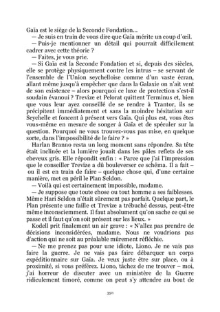 350
Gaïa est le siège de la Seconde Fondation...
ŕ Je suis en train de vous dire que Gaïa mérite un coup dřœil.
ŕ Puis-je mentionner un détail qui pourrait difficilement
cadrer avec cette théorie ?
ŕ Faites, je vous prie.
ŕ Si Gaïa est la Seconde Fondation et si, depuis des siècles,
elle se protège physiquement contre les intrus Ŕ se servant de
lřensemble de lřUnion seychelloise comme dřun vaste écran,
allant même jusquřà empêcher que dans la Galaxie on nřait vent
de son existence Ŕ alors pourquoi ce luxe de protection sřest-il
soudain évanoui ? Trevize et Pelorat quittent Terminus et, bien
que vous leur ayez conseillé de se rendre à Trantor, ils se
précipitent immédiatement et sans la moindre hésitation sur
Seychelle et foncent à présent vers Gaïa. Qui plus est, vous êtes
vous-même en mesure de songer à Gaïa et de spéculer sur la
question. Pourquoi ne vous trouvez-vous pas mise, en quelque
sorte, dans lřimpossibilité de le faire ? »
Harlan Branno resta un long moment sans répondre. Sa tête
était inclinée et la lumière jouait dans les pâles reflets de ses
cheveux gris. Elle répondit enfin : « Parce que jřai lřimpression
que le conseiller Trevize a dû bouleverser ce schéma. Il a fait Ŕ
ou il est en train de faire Ŕ quelque chose qui, dřune certaine
manière, met en péril le Plan Seldon.
ŕ Voilà qui est certainement impossible, madame.
ŕ Je suppose que toute chose ou tout homme a ses faiblesses.
Même Hari Seldon nřétait sûrement pas parfait. Quelque part, le
Plan présente une faille et Trevize a trébuché dessus, peut-être
même inconsciemment. Il faut absolument quřon sache ce qui se
passe et il faut quřon soit présent sur les lieux. »
Kodell prit finalement un air grave : « Nřallez pas prendre de
décisions inconsidérées, madame. Nous ne voudrions pas
dřaction qui ne soit au préalable mûrement réfléchie.
ŕ Ne me prenez pas pour une idiote, Liono. Je ne vais pas
faire la guerre. Je ne vais pas faire débarquer un corps
expéditionnaire sur Gaïa. Je veux juste être sur place, ou à
proximité, si vous préférez. Liono, tâchez de me trouver Ŕ moi,
jřai horreur de discuter avec un ministère de la Guerre
ridiculement timoré, comme on peut sřy attendre au bout de
 