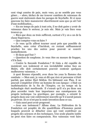 351
cent vingt années de paix, mais vous, ça ne semble pas vous
gêner... Ŕ alors, tâchez de me trouver combien de vaisseaux de
guerre sont stationnés dans les parages de Seychelle. Et si nous
pouvons les faire manœuvrer discrètement sans que ça ait lřair
dřune mobilisation...
ŕ En ces temps de paix à tout crin, il ne doit guère y avoir de
vaisseaux dans le secteur, je suis sûr. Mais je vais bien vous
trouver ça.
ŕ Rien que deux ou trois suffiront, surtout sřil y en a un de la
classe Supernova.
ŕ Que comptez-vous en faire ?
ŕ Je veux quřils aillent tourner aussi près que possible de
Seychelle, sans créer dřincident, en restant suffisamment
proches les uns des autres pour pouvoir se couvrir
mutuellement.
ŕ Et dans quel but ?
ŕ Question de souplesse. Je veux être en mesure de frapper,
sřil le faut.
ŕ Contre la Seconde Fondation ? Si Gaïa a été capable de
maintenir son isolement et son inviolabilité même face au
Mulet, elle doit certainement pouvoir contenir quelques
malheureux vaisseaux. »
A quoi Branno répondit, avec dans les yeux la flamme des
combats : « Mon ami, je vous ai dit que rien ni personne nřétait
parfait, pas même Hari Seldon. En bâtissant son Plan, il ne
pouvait sřempêcher dřêtre un homme de son époque : cřétait un
mathématicien de la fin de lřEmpire, en un temps où la
technologie était moribonde. Il sřensuit quřil nřa pu dans son
plan accorder toute leur importance aux conséquences du
progrès technique. La gravitique, par exemple, a orienté le
progrès dans une voie entièrement nouvelle quřil nřaurait jamais
pu prévoir. Et ce nřest pas la seule invention dans ce cas.
ŕ Gaïa aussi peut avoir progressé.
ŕ Avec son isolement ? Allons donc. La Fédération de la
Fondation est peuplée de dix quadrillions dřhommes parmi
lesquels peuvent se détacher ceux qui vont contribuer au
progrès des sciences et des techniques. Une seule planète isolée
ne peut rien faire en comparaison. Nos vaisseaux vont faire
 