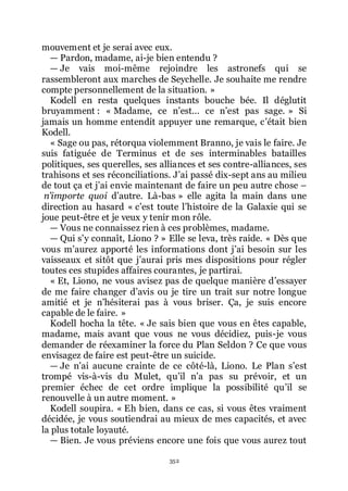 352
mouvement et je serai avec eux.
ŕ Pardon, madame, ai-je bien entendu ?
ŕ Je vais moi-même rejoindre les astronefs qui se
rassembleront aux marches de Seychelle. Je souhaite me rendre
compte personnellement de la situation. »
Kodell en resta quelques instants bouche bée. Il déglutit
bruyamment : « Madame, ce nřest... ce nřest pas sage. » Si
jamais un homme entendit appuyer une remarque, cřétait bien
Kodell.
« Sage ou pas, rétorqua violemment Branno, je vais le faire. Je
suis fatiguée de Terminus et de ses interminables batailles
politiques, ses querelles, ses alliances et ses contre-alliances, ses
trahisons et ses réconciliations. Jřai passé dix-sept ans au milieu
de tout ça et jřai envie maintenant de faire un peu autre chose Ŕ
n’importe quoi dřautre. Là-bas » elle agita la main dans une
direction au hasard « cřest toute lřhistoire de la Galaxie qui se
joue peut-être et je veux y tenir mon rôle.
ŕ Vous ne connaissez rien à ces problèmes, madame.
ŕ Qui sřy connaît, Liono ? » Elle se leva, très raide. « Dès que
vous mřaurez apporté les informations dont jřai besoin sur les
vaisseaux et sitôt que jřaurai pris mes dispositions pour régler
toutes ces stupides affaires courantes, je partirai.
« Et, Liono, ne vous avisez pas de quelque manière dřessayer
de me faire changer dřavis ou je tire un trait sur notre longue
amitié et je nřhésiterai pas à vous briser. Ça, je suis encore
capable de le faire. »
Kodell hocha la tête. « Je sais bien que vous en êtes capable,
madame, mais avant que vous ne vous décidiez, puis-je vous
demander de réexaminer la force du Plan Seldon ? Ce que vous
envisagez de faire est peut-être un suicide.
ŕ Je nřai aucune crainte de ce côté-là, Liono. Le Plan sřest
trompé vis-à-vis du Mulet, quřil nřa pas su prévoir, et un
premier échec de cet ordre implique la possibilité quřil se
renouvelle à un autre moment. »
Kodell soupira. « Eh bien, dans ce cas, si vous êtes vraiment
décidée, je vous soutiendrai au mieux de mes capacités, et avec
la plus totale loyauté.
ŕ Bien. Je vous préviens encore une fois que vous aurez tout
 