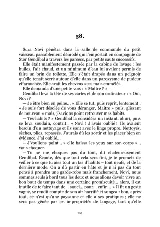 355
58.
Sura Novi pénétra dans la salle de commande du petit
vaisseau passablement démodé qui lřemportait en compagnie de
Stor Gendibal à travers les parsecs, par petits sauts successifs.
Elle était manifestement passée par la cabine de lavage : les
huiles, lřair chaud, et un minimum dřeau lui avaient permis de
faire un brin de toilette. Elle sřétait drapée dans un peignoir
quřelle tenait serré autour dřelle dans un paroxysme de pudeur
effarouchée. Elle avait les cheveux secs mais emmêlés.
Elle demanda dřune petite voix : « Maître ? »
Gendibal leva la tête de ses cartes et de son ordinateur : « Oui,
Novi ?
ŕ Je être bien en peine... » Elle se tut, puis reprit, lentement :
« Je suis fort désolée de vous déranger, Maître » puis, glissant
de nouveau « mais, jřsavions point retrouver mes habits.
ŕ Tes habits ? » Gendibal la considéra un instant, ahuri, puis
se leva soudain, contrit : « Novi ! Jřavais oublié ! Ils avaient
besoin dřun nettoyage et ils sont avec le linge propre. Nettoyés,
sèches, plies, repassés. Jřaurais dû les sortir et les placer bien en
évidence. Jřai oublié...
ŕ Jřvoulions point... » elle baissa les yeux sur son corps »...
vous choquer.
ŕ Tu ne me choques pas du tout, dit chaleureusement
Gendibal. Écoute, dès que tout cela sera fini, je te promets de
veiller à ce que tu aies tout un tas dřhabits Ŕ tout neufs, et de la
dernière mode. On a dû partir en hâte et je nřai pas du tout
pensé à prendre une garde-robe mais franchement, Novi, nous
sommes seuls à bord tous les deux et nous allons devoir vivre un
bon bout de temps dans une certaine promiscuité... alors, il est
inutile de te faire tant de... souci... pour... enfin... » Il fit un geste
vague, se rendit compte de son air horrifié et songea : bon, après
tout, ce nřest quřune paysanne et elle a ses pratiques ; elle ne
sera pas gênée par les impropriétés de langage, tant quřelle
 