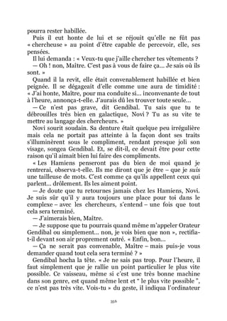 356
pourra rester habillée.
Puis il eut honte de lui et se réjouit quřelle ne fût pas
« chercheuse » au point dřêtre capable de percevoir, elle, ses
pensées.
Il lui demanda : « Veux-tu que jřaille chercher tes vêtements ?
ŕ Oh ! non, Maître. Cřest pas à vous de faire ça... Je sais où ils
sont. »
Quand il la revit, elle était convenablement habillée et bien
peignée. Il se dégageait dřelle comme une aura de timidité :
« Jřai honte, Maître, pour ma conduite si... inconvenante de tout
à lřheure, annonça-t-elle. Jřaurais dû les trouver toute seule...
ŕ Ce nřest pas grave, dit Gendibal. Tu sais que tu te
débrouilles très bien en galactique, Novi ? Tu as su vite te
mettre au langage des chercheurs. »
Novi sourit soudain. Sa denture était quelque peu irrégulière
mais cela ne portait pas atteinte à la façon dont ses traits
sřilluminèrent sous le compliment, rendant presque joli son
visage, songea Gendibal. Et, se dit-il, ce devait être pour cette
raison quřil aimait bien lui faire des compliments.
« Les Hamiens penseront pas du bien de moi quand je
rentrerai, observa-t-elle. Ils me diront que je être Ŕ que je suis
une tailleuse de mots. Cřest comme ça quřils appellent ceux qui
parlent... drôlement. Ils les aiment point.
ŕ Je doute que tu retournes jamais chez les Hamiens, Novi.
Je suis sûr quřil y aura toujours une place pour toi dans le
complexe Ŕ avec les chercheurs, sřentend Ŕ une fois que tout
cela sera terminé.
ŕ Jřaimerais bien, Maître.
ŕ Je suppose que tu pourrais quand même mřappeler Orateur
Gendibal ou simplement... non, je vois bien que non », rectifia-
t-il devant son air proprement outré. « Enfin, bon...
ŕ Ça ne serait pas convenable, Maître Ŕ mais puis-je vous
demander quand tout cela sera terminé ? »
Gendibal hocha la tête. « Je ne sais pas trop. Pour lřheure, il
faut simplement que je rallie un point particulier le plus vite
possible. Ce vaisseau, même si cřest une très bonne machine
dans son genre, est quand même lent et Ŗ le plus vite possible ŗ,
ce nřest pas très vite. Vois-tu » du geste, il indiqua lřordinateur
 