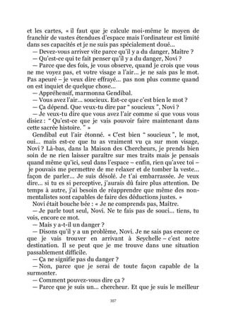 357
et les cartes, « il faut que je calcule moi-même le moyen de
franchir de vastes étendues dřespace mais lřordinateur est limité
dans ses capacités et je ne suis pas spécialement doué...
ŕ Devez-vous arriver vite parce quřil y a du danger, Maître ?
ŕ Quřest-ce qui te fait penser quřil y a du danger, Novi ?
ŕ Parce que des fois, je vous observe, quand je crois que vous
ne me voyez pas, et votre visage a lřair... je ne sais pas le mot.
Pas apeuré Ŕ je veux dire effrayé... pas non plus comme quand
on est inquiet de quelque chose...
ŕ Appréhensif, marmonna Gendibal.
ŕ Vous avez lřair... soucieux. Est-ce que cřest bien le mot ?
ŕ Ça dépend. Que veux-tu dire par Ŗ soucieux ŗ, Novi ?
ŕ Je veux-tu dire que vous avez lřair comme si que vous vous
disiez : Ŗ Quřest-ce que je vais pouvoir faire maintenant dans
cette sacrée histoire. ŗ »
Gendibal eut lřair étonné. « Cřest bien Ŗ soucieux ŗ, le mot,
oui... mais est-ce que tu as vraiment vu ça sur mon visage,
Novi ? Là-bas, dans la Maison des Chercheurs, je prends bien
soin de ne rien laisser paraître sur mes traits mais je pensais
quand même quřici, seul dans lřespace Ŕ enfin, rien quřavec toi Ŕ
je pouvais me permettre de me relaxer et de tomber la veste...
façon de parler... Je suis désolé. Je třai embarrassée. Je veux
dire... si tu es si perceptive, jřaurais dû faire plus attention. De
temps à autre, jřai besoin de réapprendre que même des non-
mentalistes sont capables de faire des déductions justes. »
Novi était bouche bée : « Je ne comprends pas, Maître.
ŕ Je parle tout seul, Novi. Ne te fais pas de souci... tiens, tu
vois, encore ce mot.
ŕ Mais y a-t-il un danger ?
ŕ Disons quřil y a un problème, Novi. Je ne sais pas encore ce
que je vais trouver en arrivant à Seychelle Ŕ cřest notre
destination. Il se peut que je me trouve dans une situation
passablement difficile.
ŕ Ça ne signifie pas du danger ?
ŕ Non, parce que je serai de toute façon capable de la
surmonter.
ŕ Comment pouvez-vous dire ça ?
ŕ Parce que je suis un... chercheur. Et que je suis le meilleur
 
