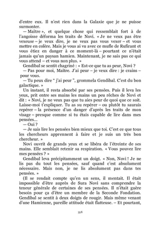 358
dřentre eux. Il nřest rien dans la Galaxie que je ne puisse
surmonter.
ŕ Maître », et quelque chose qui ressemblait fort à de
lřangoisse déforma les traits de Novi. « Je ne veux pas être
vexeuse Ŕ je veux dire, je ne veux pas vous vexer Ŕ et vous
mettre en colère. Mais je vous ai vu avec ce mufle de Rufirant et
vous étiez en danger à ce moment-là Ŕ pourtant ce nřétait
jamais quřun paysan hamien. Maintenant, je ne sais pas ce qui
vous attend Ŕ et vous non plus. »
Gendibal se sentit chagriné : « Est-ce que tu as peur, Novi ?
ŕ Pas pour moi, Maître. Jřai peur Ŕ je veux dire : je crains Ŕ
pour vous.
ŕ Tu peux dire Ŗ jřai peur ŗ, grommela Gendibal. Cřest du bon
galactique. »
Un instant, il resta absorbé par ses pensées. Puis il leva les
yeux, prit entre ses mains les mains un peu rêches de Novi et
dit : « Novi, je ne veux pas que tu aies peur de quoi que ce soit.
Laisse-moi třexpliquer. Tu as su repérer Ŕ ou plutôt tu saurais
repérer Ŕ la présence dřun danger dřaprès les traits de mon
visage Ŕ presque comme si tu étais capable de lire dans mes
pensées...
ŕ Oui ?
ŕ Je sais lire les pensées bien mieux que toi. Cřest ce que tous
les chercheurs apprennent à faire et je suis un très bon
chercheur. »
Novi ouvrit de grands yeux et se libéra de lřétreinte de ses
mains. Elle semblait retenir sa respiration. « Vous pouvez lire
mes pensées ? »
Gendibal leva précipitamment un doigt. « Non, Novi ! Je ne
lis pas du tout les pensées, sauf quand cřest absolument
nécessaire. Mais non, je ne lis absolument pas dans tes
pensées. »
(Il se rendait compte quřen un sens, il mentait. Il était
impossible dřêtre auprès de Sura Novi sans comprendre la
teneur générale de certaines de ses pensées. Il nřétait guère
besoin pour ça dřêtre un membre de la Seconde Fondation.
Gendibal se sentit à deux doigts de rougir. Mais même venant
dřune Hamienne, pareille attitude était flatteuse. Ŕ Et pourtant,
 