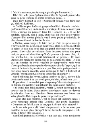 359
il fallait la rassurer, ne fût-ce que par simple humanité...)
Il lui dit : « Je peux également modifier la façon de penser des
gens. Je peux les faire se sentir blessés, je peux... »
Mais Novi hochait la tête. « Comment pouvez-vous faire tout
ça, Maître ? Rufirant...
ŕ Oublie un peu Rufirant, grogna Gendibal. Jřaurais très bien
pu lřimmobiliser en un instant. Jřaurais pu le faire se rouler par
terre. Jřaurais pu pousser tous les Hamiens à... » Il se tut
soudain, sentant, mal à lřaise, quřil était en train de se vanter,
dřessayer dřen mettre plein la vue à cette petite provinciale. Et
elle, elle continuait de hocher la tête.
« Maître, vous essayez de faire que je nřaie pas peur mais je
nřai vraiment pas peur, sinon pour vous, alors cřest vraiment pas
la peine. Je sais que vous êtes un grand chercheur et que vous
pouvez faire voler ce vaisseau dans lřespace, même que pour
moi, on pourrait rien faire quřà sřy paumer Ŕ je veux dire, où,
me semble-t-il, on devrait fatalement se perdre... Et vous
utilisez des machines auxquelles je ne comprends rien Ŕ et que
pas un Hamien ne serait capable de comprendre. Mais vous
nřavez pas besoin de me parler de ces pouvoirs de lřesprit, qui ne
doivent de toute façon sûrement pas être vrais puisque tout ce
que vous mřavez raconté, vous auriez pu le faire à Rufirant et
vous ne lřavez pas fait, alors que vous étiez en danger. »
Gendibal pinça les lèvres. Laisse tomber, se dit-il. Si cette fille
tient absolument à ne pas avoir peur, eh bien, nřinsistons pas.
Et pourtant, il ne voulait pas non plus quřelle voie simplement
en lui une mauviette et un hâbleur. Ça, sous aucun prétexte.
« Si je nřai rien fait à Rufirant, reprit-il, cřétait parce que je ne
voulais pas le faire. Nous autres chercheurs, nous ne devons
jamais rien faire aux Hamiens. Nous sommes vos hôtes, sur
votre planète. Est-ce que tu peux comprendre ça ?
ŕ Vous êtes nos maîtres. Cřest ce quřon dit toujours, nous. »
Cette remarque amena chez Gendibal une petite diversion :
« Comment se fait-il, dans ce cas, que Rufirant mřait attaqué ?
ŕ Je ne sais pas », dit Novi, simplement. « Je ne crois pas
quřil lřait su non plus. Sûr quřil devait battre la campagne Ŕ euh,
enfin, il devait être fou, quoi. »
Gendibal grommela et reprit : « En tout cas, nous ne faisons
 