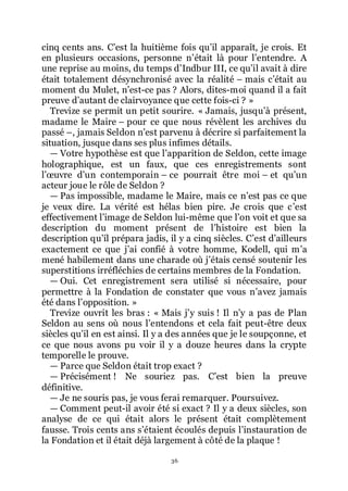 36
cinq cents ans. Cřest la huitième fois quřil apparaît, je crois. Et
en plusieurs occasions, personne nřétait là pour lřentendre. A
une reprise au moins, du temps dřIndbur III, ce quřil avait à dire
était totalement désynchronisé avec la réalité Ŕ mais cřétait au
moment du Mulet, nřest-ce pas ? Alors, dites-moi quand il a fait
preuve dřautant de clairvoyance que cette fois-ci ? »
Trevize se permit un petit sourire. « Jamais, jusquřà présent,
madame le Maire Ŕ pour ce que nous révèlent les archives du
passé Ŕ, jamais Seldon nřest parvenu à décrire si parfaitement la
situation, jusque dans ses plus infimes détails.
ŕ Votre hypothèse est que lřapparition de Seldon, cette image
holographique, est un faux, que ces enregistrements sont
lřœuvre dřun contemporain Ŕ ce pourrait être moi Ŕ et quřun
acteur joue le rôle de Seldon ?
ŕ Pas impossible, madame le Maire, mais ce nřest pas ce que
je veux dire. La vérité est hélas bien pire. Je crois que cřest
effectivement lřimage de Seldon lui-même que lřon voit et que sa
description du moment présent de lřhistoire est bien la
description quřil prépara jadis, il y a cinq siècles. Cřest dřailleurs
exactement ce que jřai confié à votre homme, Kodell, qui mřa
mené habilement dans une charade où jřétais censé soutenir les
superstitions irréfléchies de certains membres de la Fondation.
ŕ Oui. Cet enregistrement sera utilisé si nécessaire, pour
permettre à la Fondation de constater que vous nřavez jamais
été dans lřopposition. »
Trevize ouvrit les bras : « Mais jřy suis ! Il nřy a pas de Plan
Seldon au sens où nous lřentendons et cela fait peut-être deux
siècles quřil en est ainsi. Il y a des années que je le soupçonne, et
ce que nous avons pu voir il y a douze heures dans la crypte
temporelle le prouve.
ŕ Parce que Seldon était trop exact ?
ŕ Précisément ! Ne souriez pas. Cřest bien la preuve
définitive.
ŕ Je ne souris pas, je vous ferai remarquer. Poursuivez.
ŕ Comment peut-il avoir été si exact ? Il y a deux siècles, son
analyse de ce qui était alors le présent était complètement
fausse. Trois cents ans sřétaient écoulés depuis lřinstauration de
la Fondation et il était déjà largement à côté de la plaque !
 