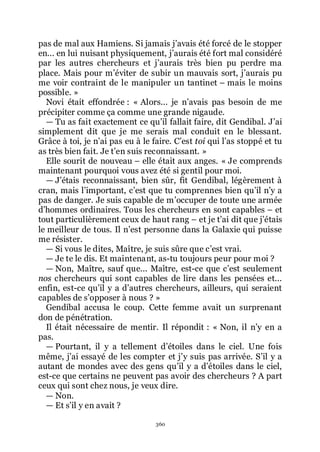 360
pas de mal aux Hamiens. Si jamais jřavais été forcé de le stopper
en... en lui nuisant physiquement, jřaurais été fort mal considéré
par les autres chercheurs et jřaurais très bien pu perdre ma
place. Mais pour mřéviter de subir un mauvais sort, jřaurais pu
me voir contraint de le manipuler un tantinet Ŕ mais le moins
possible. »
Novi était effondrée : « Alors... je nřavais pas besoin de me
précipiter comme ça comme une grande nigaude.
ŕ Tu as fait exactement ce quřil fallait faire, dit Gendibal. Jřai
simplement dit que je me serais mal conduit en le blessant.
Grâce à toi, je nřai pas eu à le faire. Cřest toi qui lřas stoppé et tu
as très bien fait. Je třen suis reconnaissant. »
Elle sourit de nouveau Ŕ elle était aux anges. « Je comprends
maintenant pourquoi vous avez été si gentil pour moi.
ŕ Jřétais reconnaissant, bien sûr, fit Gendibal, légèrement à
cran, mais lřimportant, cřest que tu comprennes bien quřil nřy a
pas de danger. Je suis capable de mřoccuper de toute une armée
dřhommes ordinaires. Tous les chercheurs en sont capables Ŕ et
tout particulièrement ceux de haut rang Ŕ et je třai dit que jřétais
le meilleur de tous. Il nřest personne dans la Galaxie qui puisse
me résister.
ŕ Si vous le dites, Maître, je suis sûre que cřest vrai.
ŕ Je te le dis. Et maintenant, as-tu toujours peur pour moi ?
ŕ Non, Maître, sauf que... Maître, est-ce que cřest seulement
nos chercheurs qui sont capables de lire dans les pensées et...
enfin, est-ce quřil y a dřautres chercheurs, ailleurs, qui seraient
capables de sřopposer à nous ? »
Gendibal accusa le coup. Cette femme avait un surprenant
don de pénétration.
Il était nécessaire de mentir. Il répondit : « Non, il nřy en a
pas.
ŕ Pourtant, il y a tellement dřétoiles dans le ciel. Une fois
même, jřai essayé de les compter et jřy suis pas arrivée. Sřil y a
autant de mondes avec des gens quřil y a dřétoiles dans le ciel,
est-ce que certains ne peuvent pas avoir des chercheurs ? A part
ceux qui sont chez nous, je veux dire.
ŕ Non.
ŕ Et sřil y en avait ?
 