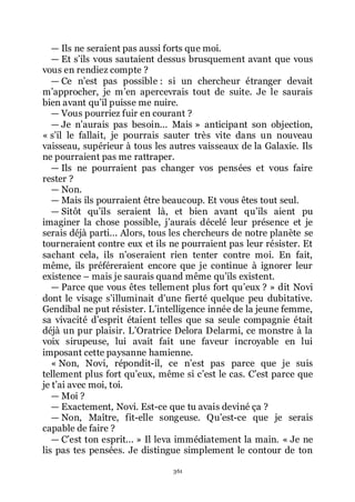 361
ŕ Ils ne seraient pas aussi forts que moi.
ŕ Et sřils vous sautaient dessus brusquement avant que vous
vous en rendiez compte ?
ŕ Ce nřest pas possible : si un chercheur étranger devait
mřapprocher, je mřen apercevrais tout de suite. Je le saurais
bien avant quřil puisse me nuire.
ŕ Vous pourriez fuir en courant ?
ŕ Je nřaurais pas besoin... Mais » anticipant son objection,
« sřil le fallait, je pourrais sauter très vite dans un nouveau
vaisseau, supérieur à tous les autres vaisseaux de la Galaxie. Ils
ne pourraient pas me rattraper.
ŕ Ils ne pourraient pas changer vos pensées et vous faire
rester ?
ŕ Non.
ŕ Mais ils pourraient être beaucoup. Et vous êtes tout seul.
ŕ Sitôt quřils seraient là, et bien avant quřils aient pu
imaginer la chose possible, jřaurais décelé leur présence et je
serais déjà parti... Alors, tous les chercheurs de notre planète se
tourneraient contre eux et ils ne pourraient pas leur résister. Et
sachant cela, ils nřoseraient rien tenter contre moi. En fait,
même, ils préféreraient encore que je continue à ignorer leur
existence Ŕ mais je saurais quand même quřils existent.
ŕ Parce que vous êtes tellement plus fort quřeux ? » dit Novi
dont le visage sřilluminait dřune fierté quelque peu dubitative.
Gendibal ne put résister. Lřintelligence innée de la jeune femme,
sa vivacité dřesprit étaient telles que sa seule compagnie était
déjà un pur plaisir. LřOratrice Delora Delarmi, ce monstre à la
voix sirupeuse, lui avait fait une faveur incroyable en lui
imposant cette paysanne hamienne.
« Non, Novi, répondit-il, ce nřest pas parce que je suis
tellement plus fort quřeux, même si cřest le cas. Cřest parce que
je třai avec moi, toi.
ŕ Moi ?
ŕ Exactement, Novi. Est-ce que tu avais deviné ça ?
ŕ Non, Maître, fit-elle songeuse. Quřest-ce que je serais
capable de faire ?
ŕ Cřest ton esprit... » Il leva immédiatement la main. « Je ne
lis pas tes pensées. Je distingue simplement le contour de ton
 