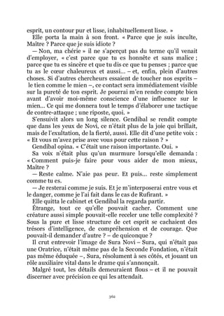 362
esprit, un contour pur et lisse, inhabituellement lisse. »
Elle porta la main à son front. « Parce que je suis inculte,
Maître ? Parce que je suis idiote ?
ŕ Non, ma chérie » il ne sřaperçut pas du terme quřil venait
dřemployer, « cřest parce que tu es honnête et sans malice ;
parce que tu es sincère et que tu dis ce que tu penses ; parce que
tu as le cœur chaleureux et aussi... Ŕ et, enfin, plein dřautres
choses. Si dřautres chercheurs essaient de toucher nos esprits Ŕ
le tien comme le mien Ŕ, ce contact sera immédiatement visible
sur la pureté de ton esprit. Je pourrai mřen rendre compte bien
avant dřavoir moi-même conscience dřune influence sur le
mien... Ce qui me donnera tout le temps dřélaborer une tactique
de contre-attaque ; une riposte, quoi. »
Sřensuivit alors un long silence. Gendibal se rendit compte
que dans les yeux de Novi, ce nřétait plus de la joie qui brillait,
mais de lřexultation, de la fierté, aussi. Elle dit dřune petite voix :
« Et vous mřavez prise avec vous pour cette raison ? »
Gendibal opina. « Cřétait une raison importante. Oui. »
Sa voix nřétait plus quřun murmure lorsquřelle demanda :
« Comment puis-je faire pour vous aider de mon mieux,
Maître ?
ŕ Reste calme. Nřaie pas peur. Et puis... reste simplement
comme tu es.
ŕ Je resterai comme je suis. Et je mřinterposerai entre vous et
le danger, comme je lřai fait dans le cas de Rufirant. »
Elle quitta le cabinet et Gendibal la regarda partir.
Étrange, tout ce quřelle pouvait cacher. Comment une
créature aussi simple pouvait-elle receler une telle complexité ?
Sous la pure et lisse structure de cet esprit se cachaient des
trésors dřintelligence, de compréhension et de courage. Que
pouvait-il demander dřautre ? Ŕ de quiconque ?
Il crut entrevoir lřimage de Sura Novi Ŕ Sura, qui nřétait pas
une Oratrice, nřétait même pas de la Seconde Fondation, nřétait
pas même éduquée Ŕ, Sura, résolument à ses côtés, et jouant un
rôle auxiliaire vital dans le drame qui sřannonçait.
Malgré tout, les détails demeuraient flous Ŕ et il ne pouvait
discerner avec précision ce qui les attendait.
 
