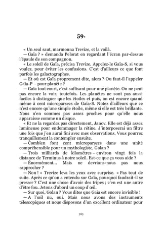 363
59.
« Un seul saut, marmonna Trevize, et la voilà.
ŕ Gaïa ? » demanda Pelorat en regardant lřécran par-dessus
lřépaule de son compagnon.
« Le soleil de Gaïa, précisa Trevize. Appelez-le Gaïa-S, si vous
voulez, pour éviter les confusions. Cřest dřailleurs ce que font
parfois les galactographes.
ŕ Et où est Gaïa proprement dite, alors ? Ou faut-il lřappeler
Gaïa-P Ŕ pour planète ?
ŕ Gaïa tout court, cřest suffisant pour une planète. On ne peut
pas encore la voir, toutefois. Les planètes ne sont pas aussi
faciles à distinguer que les étoiles et puis, on est encore quand
même à cent microparsecs de Gaïa-S. Notez dřailleurs que ce
nřest encore quřune simple étoile, même si elle est très brillante.
Nous nřen sommes pas assez proches pour quřelle nous
apparaisse comme un disque.
« Et ne la regardez pas directement, Janov. Elle est déjà assez
lumineuse pour endommager la rétine. Jřinterposerai un filtre
une fois que jřen aurai fini avec mes observations. Vous pourrez
tranquillement la contempler ensuite.
ŕ Combien font cent microparsecs dans une unité
compréhensible pour un mythologiste, Golan ?
ŕ Trois milliards de kilomètres Ŕ environ vingt fois la
distance de Terminus à notre soleil. Est-ce que ça vous aide ?
ŕ Énormément... Mais ne devrions-nous pas nous
rapprocher ?
ŕ Non ! » Trevize leva les yeux avec surprise. « Pas tout de
suite. Après ce quřon a entendu sur Gaïa, pourquoi faudrait-il se
presser ? Cřest une chose dřavoir des tripes ; cřen est une autre
dřêtre fou. Jetons dřabord un coup dřœil.
ŕ Sur quoi, Golan ? Vous dites que Gaïa est encore invisible !
ŕ A lřœil nu, oui. Mais nous avons des instruments
télescopiques et nous disposons dřun excellent ordinateur pour
 