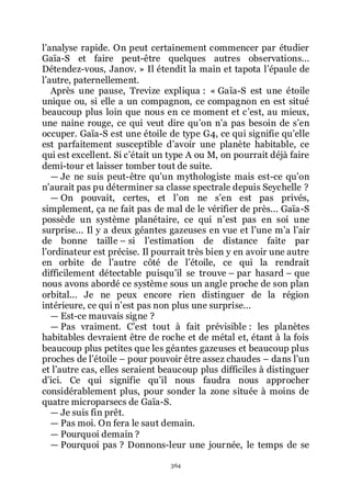 364
lřanalyse rapide. On peut certainement commencer par étudier
Gaïa-S et faire peut-être quelques autres observations...
Détendez-vous, Janov. » Il étendit la main et tapota lřépaule de
lřautre, paternellement.
Après une pause, Trevize expliqua : « Gaïa-S est une étoile
unique ou, si elle a un compagnon, ce compagnon en est situé
beaucoup plus loin que nous en ce moment et cřest, au mieux,
une naine rouge, ce qui veut dire quřon nřa pas besoin de sřen
occuper. Gaïa-S est une étoile de type G4, ce qui signifie quřelle
est parfaitement susceptible dřavoir une planète habitable, ce
qui est excellent. Si cřétait un type A ou M, on pourrait déjà faire
demi-tour et laisser tomber tout de suite.
ŕ Je ne suis peut-être quřun mythologiste mais est-ce quřon
nřaurait pas pu déterminer sa classe spectrale depuis Seychelle ?
ŕ On pouvait, certes, et lřon ne sřen est pas privés,
simplement, ça ne fait pas de mal de le vérifier de près... Gaïa-S
possède un système planétaire, ce qui nřest pas en soi une
surprise... Il y a deux géantes gazeuses en vue et lřune mřa lřair
de bonne taille Ŕ si lřestimation de distance faite par
lřordinateur est précise. Il pourrait très bien y en avoir une autre
en orbite de lřautre côté de lřétoile, ce qui la rendrait
difficilement détectable puisquřil se trouve Ŕ par hasard Ŕ que
nous avons abordé ce système sous un angle proche de son plan
orbital... Je ne peux encore rien distinguer de la région
intérieure, ce qui nřest pas non plus une surprise...
ŕ Est-ce mauvais signe ?
ŕ Pas vraiment. Cřest tout à fait prévisible : les planètes
habitables devraient être de roche et de métal et, étant à la fois
beaucoup plus petites que les géantes gazeuses et beaucoup plus
proches de lřétoile Ŕ pour pouvoir être assez chaudes Ŕ dans lřun
et lřautre cas, elles seraient beaucoup plus difficiles à distinguer
dřici. Ce qui signifie quřil nous faudra nous approcher
considérablement plus, pour sonder la zone située à moins de
quatre microparsecs de Gaïa-S.
ŕ Je suis fin prêt.
ŕ Pas moi. On fera le saut demain.
ŕ Pourquoi demain ?
ŕ Pourquoi pas ? Donnons-leur une journée, le temps de se
 