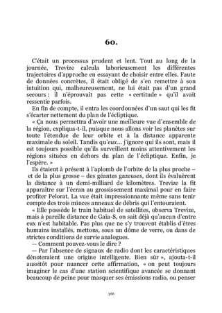 366
60.
Cřétait un processus prudent et lent. Tout au long de la
journée, Trevize calcula laborieusement les différentes
trajectoires dřapproche en essayant de choisir entre elles. Faute
de données concrètes, il était obligé de sřen remettre à son
intuition qui, malheureusement, ne lui était pas dřun grand
secours : il nřéprouvait pas cette « certitude » quřil avait
ressentie parfois.
En fin de compte, il entra les coordonnées dřun saut qui les fit
sřécarter nettement du plan de lřécliptique.
« Ça nous permettra dřavoir une meilleure vue dřensemble de
la région, expliqua-t-il, puisque nous allons voir les planètes sur
toute lřétendue de leur orbite et à la distance apparente
maximale du soleil. Tandis quřeux... jřignore qui ils sont, mais il
est toujours possible quřils surveillent moins attentivement les
régions situées en dehors du plan de lřécliptique. Enfin, je
lřespère. »
Ils étaient à présent à lřaplomb de lřorbite de la plus proche Ŕ
et de la plus grosse Ŕ des géantes gazeuses, dont ils évaluèrent
la distance à un demi-milliard de kilomètres. Trevize la fit
apparaître sur lřécran au grossissement maximal pour en faire
profiter Pelorat. La vue était impressionnante même sans tenir
compte des trois minces anneaux de débris qui lřentouraient.
« Elle possède le train habituel de satellites, observa Trevize,
mais à pareille distance de Gaïa-S, on sait déjà quřaucun dřentre
eux nřest habitable. Pas plus que ne sřy trouvent établis dřêtres
humains installés, mettons, sous un dôme de verre, ou dans de
strictes conditions de survie analogues.
ŕ Comment pouvez-vous le dire ?
ŕ Par lřabsence de signaux de radio dont les caractéristiques
dénoteraient une origine intelligente. Bien sûr », ajouta-t-il
aussitôt pour nuancer cette affirmation, « on peut toujours
imaginer le cas dřune station scientifique avancée se donnant
beaucoup de peine pour masquer ses émissions radio, ou penser
 