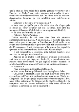 367
que le bruit de fond radio de la géante gazeuse recouvre ce que
lřon cherche. Malgré tout, notre récepteur est sensible et notre
ordinateur extraordinairement bon. Je dirais que les chances
dřoccupation humaine de ces satellites sont extrêmement
faibles.
ŕ Cela veut-il dire quřil nřy a pas de Gaïa ?
ŕ Non, mais ça signifie que si elle existe bien, elle nřa pas pris
la peine de venir sřétablir sur ces satellites. Peut-être lui
manque-t-il la capacité de le faire Ŕ ou simplement, lřintérêt.
ŕ Eh bien, existe-t-elle, ou pas ?
ŕ Patience, Janov. Patience. »
Trevize examina le ciel avec une dose de patience
apparemment inépuisable. A un moment, il sřarrêta dans son
observation pour remarquer : « Franchement, le fait quřils ne se
soient pas encore manifestés pour nous contrer a quelque chose
de décourageant. Il est certain que sřils avaient les capacités
quřon se plaît à leur attribuer, ils auraient déjà dû réagir.
ŕ Il est concevable, je suppose, nota Pelorat, lugubre, que
tout cela ne soit que pure invention.
ŕ Appelez ça un mythe », dit Trevize, ironique et désabusé,
« et vous ne serez pas dépaysé... Enfin, il y a quand même une
planète dans lřécosphère, ce qui signifie quřelle pourrait se
révéler habitable. Je voudrais lřobserver au moins une journée.
ŕ Pourquoi ?
ŕ Pour mřassurer quřelle est habitable, déjà.
ŕ Vous venez de dire quřelle était dans lřécosphère, Golan.
ŕ Oui, pour le moment. Mais elle peut avoir une orbite très
excentrique qui lřamène à moins dřun microparsec de lřétoile ou,
à lřopposé, lřen éloigne jusquřà quinze microparsecs et plus. Il va
nous falloir déterminer la distance de la planète à Gaïa-S et la
comparer avec sa vitesse orbitale Ŕ et cela nous aidera de
connaître la direction de son mouvement. »
 