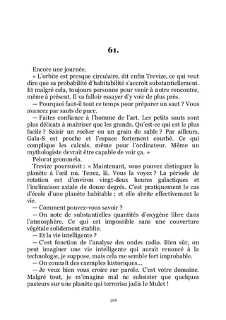 368
61.
Encore une journée.
« Lřorbite est presque circulaire, dit enfin Trevize, ce qui veut
dire que sa probabilité dřhabitabilité sřaccroît substantiellement.
Et malgré cela, toujours personne pour venir à notre rencontre,
même à présent. Il va falloir essayer dřy voir de plus près.
ŕ Pourquoi faut-il tout ce temps pour préparer un saut ? Vous
avancez par sauts de puce.
ŕ Faites confiance à lřhomme de lřart. Les petits sauts sont
plus délicats à maîtriser que les grands. Quřest-ce qui est le plus
facile ? Saisir un rocher ou un grain de sable ? Par ailleurs,
Gaïa-S est proche et lřespace fortement courbé. Ce qui
complique les calculs, même pour lřordinateur. Même un
mythologiste devrait être capable de voir ça. »
Pelorat grommela.
Trevize poursuivit : « Maintenant, vous pouvez distinguer la
planète à lřœil nu. Tenez, là. Vous la voyez ? La période de
rotation est dřenviron vingt-deux heures galactiques et
lřinclinaison axiale de douze degrés. Cřest pratiquement le cas
dřécole dřune planète habitable ; et elle abrite effectivement la
vie.
ŕ Comment pouvez-vous savoir ?
ŕ On note de substantielles quantités dřoxygène libre dans
lřatmosphère. Ce qui est impossible sans une couverture
végétale solidement établie.
ŕ Et la vie intelligente ?
ŕ Cřest fonction de lřanalyse des ondes radio. Bien sûr, on
peut imaginer une vie intelligente qui aurait renoncé à la
technologie, je suppose, mais cela me semble fort improbable.
ŕ On connaît des exemples historiques...
ŕ Je veux bien vous croire sur parole. Cřest votre domaine.
Malgré tout, je mřimagine mal ne subsister que quelques
pasteurs sur une planète qui terrorisa jadis le Mulet !
 