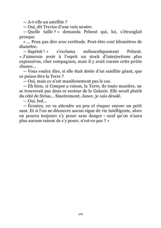 369
ŕ A-t-elle un satellite ?
ŕ Oui, dit Trevize dřune voix neutre.
ŕ Quelle taille ? » demanda Pelorat qui, lui, sřétranglait
presque.
« ... Peux pas dire avec certitude. Peut-être cent kilomètres de
diamètre.
ŕ Sapristi ! » sřexclama mélancoliquement Pelorat.
« Jřaimerais avoir à lřesprit un stock dřinterjections plus
expressives, cher compagnon, mais il y avait encore cette petite
chance...
ŕ Vous voulez dire, si elle était dotée dřun satellite géant, que
ce puisse être la Terre ?
ŕ Oui, mais ce nřest manifestement pas le cas.
ŕ Eh bien, si Compor a raison, la Terre, de toute manière, ne
se trouverait pas dans ce secteur de la Galaxie. Elle serait plutôt
du côté de Sirius... Sincèrement, Janov, je suis désolé.
ŕ Oui, bof...
ŕ Écoutez, on va attendre un peu et risquer encore un petit
saut. Et si lřon ne découvre aucun signe de vie intelligente, alors
on pourra toujours sřy poser sans danger Ŕ sauf quřon nřaura
plus aucune raison de sřy poser, nřest-ce pas ? »
 