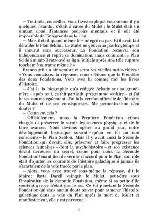37
ŕ Tout cela, conseiller, vous lřavez expliqué vous-même il y a
quelques instants : cřétait à cause du Mulet ; le Mulet était un
mutant doué dřintenses pouvoirs mentaux et il eût été
impossible de lřintégrer dans le Plan.
ŕ Mais il était quand même là Ŕ intégré ou pas. Et il avait fait
dérailler le Plan Seldon. Le Mulet ne gouverna pas longtemps et
il mourut sans successeur. La Fondation recouvra son
indépendance et reprit sa domination, mais comment le Plan
Seldon aurait-il retrouvé sa ligne initiale après une telle rupture
touchant à sa trame même ? »
Branno prit un air sombre et serra ses vieilles mains ridées :
« Vous connaissez la réponse : nous nřétions que la Première
des deux Fondations. Vous avez lu comme moi les livres
dřhistoire.
ŕ Jřai lu la biographie quřa rédigée Arkady sur sa grand-
mère Ŕ après tout, ça fait partie du programme scolaire Ŕ et jřai
lu ses romans également. Jřai lu la version officielle de lřhistoire
du Mulet et de ses conséquences. Me permettra-t-on dřen
douter ?
ŕ Comment cela ?
ŕ Officiellement, nous Ŕ la Première Fondation Ŕ étions
chargés de préserver le savoir des sciences physiques et de le
faire avancer. Nous devions opérer au grand jour, notre
développement historique suivant Ŕ quřon en fût ou non
conscients Ŕ le Plan Seldon. Mais il y avait aussi la Seconde
Fondation qui devait, elle, préserver et faire progresser les
sciences humaines Ŕ dont la psychohistoire Ŕ et son existence
devait demeurer un secret, même pour nous. La Seconde
Fondation tenant lieu de vernier dřaccord pour le Plan, son rôle
était dřajuster les courants de lřhistoire galactique si jamais ils
sřécartaient de la voie tracée par le plan.
ŕ Alors, vous avez trouvé vous-même la réponse, dit le
Maire : Bayta Darell vainquit le Mulet, peut-être sous
lřinspiration de la Seconde Fondation, même si sa petite-fille
soutient que ce nřétait pas le cas. Ce fut pourtant la Seconde
Fondation qui sans aucun doute œuvra pour ramener lřhistoire
galactique dans la voie du Plan après la mort du Mulet et
manifestement, elle y est parvenue.
 