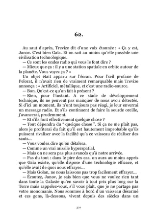 370
62.
Au saut dřaprès, Trevize dit dřune voix étonnée : « Ça y est,
Janov. Cřest bien Gaïa. Et on sait au moins quřelle possède une
civilisation technologique.
ŕ Ce sont les ondes radio qui vous le font dire ?
ŕ Mieux que ça : il y a une station spatiale en orbite autour de
la planète. Vous voyez ça ? »
Un objet était apparu sur lřécran. Pour lřœil profane de
Pelorat, il nřavait rien de vraiment remarquable mais Trevize
annonça : « Artificiel, métallique, et cřest une radio-source.
ŕ Bon. Quřest-ce quřon fait à présent ?
ŕ Rien, pour lřinstant. A ce stade de développement
technique, ils ne peuvent pas manquer de nous avoir détectés.
Si dřici un moment, ils nřont toujours pas réagi, je leur enverrai
un message radio. Et sřils continuent de faire la sourde oreille,
jřavancerai, prudemment.
ŕ Et sřils font effectivement quelque chose ?
ŕ Tout dépendra du Ŗ quelque chose ŗ. Si ça ne me plaît pas,
alors je profiterai du fait quřil est hautement improbable quřils
puissent rivaliser avec la facilité quřa ce vaisseau de réaliser des
sauts...
ŕ Vous voulez dire quřon détalera.
ŕ Comme un vrai missile hyperspatial.
ŕ Mais on ne sera pas plus avancés quřà notre arrivée.
ŕ Pas du tout : dans le pire des cas, on aura au moins appris
que Gaïa existe, quřelle dispose dřune technologie efficace, et
quřelle avait de quoi nous effrayer...
ŕ Mais Golan, ne nous laissons pas trop facilement effrayer...
ŕ Écoutez, Janov, je sais bien que vous ne voulez rien tant
dans toute la Galaxie quřen savoir à tout prix plus long sur la
Terre mais rappelez-vous, sřil vous plaît, que je ne partage pas
votre monomanie. Nous sommes à bord dřun vaisseau désarmé
et ces gens, là-dessous, vivent depuis des siècles dans un
 