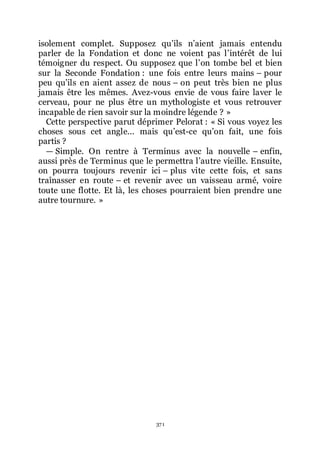 371
isolement complet. Supposez quřils nřaient jamais entendu
parler de la Fondation et donc ne voient pas lřintérêt de lui
témoigner du respect. Ou supposez que lřon tombe bel et bien
sur la Seconde Fondation : une fois entre leurs mains Ŕ pour
peu quřils en aient assez de nous Ŕ on peut très bien ne plus
jamais être les mêmes. Avez-vous envie de vous faire laver le
cerveau, pour ne plus être un mythologiste et vous retrouver
incapable de rien savoir sur la moindre légende ? »
Cette perspective parut déprimer Pelorat : « Si vous voyez les
choses sous cet angle... mais quřest-ce quřon fait, une fois
partis ?
ŕ Simple. On rentre à Terminus avec la nouvelle Ŕ enfin,
aussi près de Terminus que le permettra lřautre vieille. Ensuite,
on pourra toujours revenir ici Ŕ plus vite cette fois, et sans
traînasser en route Ŕ et revenir avec un vaisseau armé, voire
toute une flotte. Et là, les choses pourraient bien prendre une
autre tournure. »
 