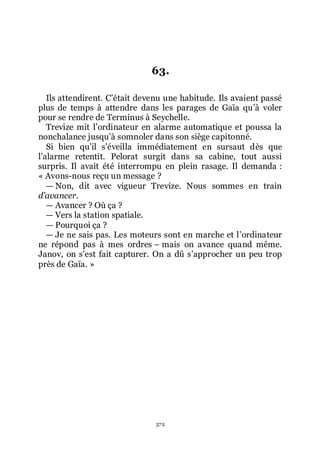 372
63.
Ils attendirent. Cřétait devenu une habitude. Ils avaient passé
plus de temps à attendre dans les parages de Gaïa quřà voler
pour se rendre de Terminus à Seychelle.
Trevize mit lřordinateur en alarme automatique et poussa la
nonchalance jusquřà somnoler dans son siège capitonné.
Si bien quřil sřéveilla immédiatement en sursaut dès que
lřalarme retentit. Pelorat surgit dans sa cabine, tout aussi
surpris. Il avait été interrompu en plein rasage. Il demanda :
« Avons-nous reçu un message ?
ŕ Non, dit avec vigueur Trevize. Nous sommes en train
d’avancer.
ŕ Avancer ? Où ça ?
ŕ Vers la station spatiale.
ŕ Pourquoi ça ?
ŕ Je ne sais pas. Les moteurs sont en marche et lřordinateur
ne répond pas à mes ordres Ŕ mais on avance quand même.
Janov, on sřest fait capturer. On a dû sřapprocher un peu trop
près de Gaïa. »
 