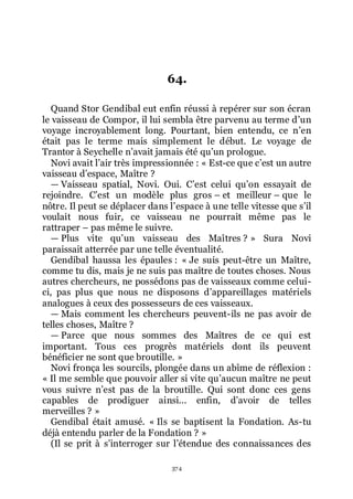 374
64.
Quand Stor Gendibal eut enfin réussi à repérer sur son écran
le vaisseau de Compor, il lui sembla être parvenu au terme dřun
voyage incroyablement long. Pourtant, bien entendu, ce nřen
était pas le terme mais simplement le début. Le voyage de
Trantor à Seychelle nřavait jamais été quřun prologue.
Novi avait lřair très impressionnée : « Est-ce que cřest un autre
vaisseau dřespace, Maître ?
ŕ Vaisseau spatial, Novi. Oui. Cřest celui quřon essayait de
rejoindre. Cřest un modèle plus gros Ŕ et meilleur Ŕ que le
nôtre. Il peut se déplacer dans lřespace à une telle vitesse que sřil
voulait nous fuir, ce vaisseau ne pourrait même pas le
rattraper Ŕ pas même le suivre.
ŕ Plus vite quřun vaisseau des Maîtres ? » Sura Novi
paraissait atterrée par une telle éventualité.
Gendibal haussa les épaules : « Je suis peut-être un Maître,
comme tu dis, mais je ne suis pas maître de toutes choses. Nous
autres chercheurs, ne possédons pas de vaisseaux comme celui-
ci, pas plus que nous ne disposons dřappareillages matériels
analogues à ceux des possesseurs de ces vaisseaux.
ŕ Mais comment les chercheurs peuvent-ils ne pas avoir de
telles choses, Maître ?
ŕ Parce que nous sommes des Maîtres de ce qui est
important. Tous ces progrès matériels dont ils peuvent
bénéficier ne sont que broutille. »
Novi fronça les sourcils, plongée dans un abîme de réflexion :
« Il me semble que pouvoir aller si vite quřaucun maître ne peut
vous suivre nřest pas de la broutille. Qui sont donc ces gens
capables de prodiguer ainsi... enfin, dřavoir de telles
merveilles ? »
Gendibal était amusé. « Ils se baptisent la Fondation. As-tu
déjà entendu parler de la Fondation ? »
(Il se prit à sřinterroger sur lřétendue des connaissances des
 