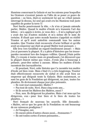 375
Hamiens concernant la Galaxie et sur les raisons pour lesquelles
les Orateurs nřavaient jamais eu lřidée de se poser ce genre de
question Ŕ ou bien, était-ce seulement lui qui ne sřétait jamais
interrogé là-dessus, lui seul qui avait cru les Hamiens tout juste
capables de gratter la terre ?)
Novi hocha pensivement la tête. « Je nřen ai jamais entendu
parler, Maître. Quand le maître dřécole mřa transmis lřart des
lettres Ŕ mřa appris à écrire, je veux dire Ŕ, il mřa expliqué quřil
y avait des tas dřautres mondes et mřa même dit le nom de
certains. Il disait que notre monde hamien sřappelait en réalité
Trantor et quřil avait autrefois commandé tous les autres
mondes. Que Trantor était recouverte dřacier brillant et quřelle
avait un empereur qui était un grand Maître tout-puissant. »
Elle leva vers Gendibal un regard timidement amusé : « Mais
jřen ai parcouru la plupart. Il y a plein dřhistoires que les tresse-
paroles racontent lors des longues veillées. Quand jřétais petite
fille, jřy croyais à toutes mais en grandissant, jřai découvert que
la plupart étaient même pas vraies. Jřcrois plus à beaucoup à
présent ; peut-être même à aucune. Même les maîtres dřécole
racontent des incroyableries.
ŕ Et pourtant, Novi, cette histoire que třa racontée ton maître
dřécole est bien vraie. Mais cřétait il y a très longtemps. Trantor
était effectivement recouverte de métal et elle avait bien un
empereur qui dirigeait toute la Galaxie. Mais maintenant, ce
sont les gens de la Fondation qui dirigeront, un jour, toutes les
planètes. Ils deviennent chaque jour plus puissants.
ŕ Ils vont tout commander, Maître ?
ŕ Pas tout de suite, Novi. Dans cinq cents ans...
ŕ Et ils seront les Maîtres des Maîtres, aussi ?
ŕ Non, non. Ils dirigeront les planètes. Mais cřest nous qui les
dirigerons, eux Ŕ pour leur bien et le bien de toutes les
planètes... »
Novi fronçait de nouveau les sourcils. Elle demanda :
« Maître, est-ce que les gens de la Fondation en ont beaucoup
de ces vaisseaux prodigieux ?
ŕ Je lřimagine, oui.
ŕ Et encore plein dřautres choses aussi... étonnantes ?
ŕ Ils ont toutes sortes dřarmes puissantes...
 
