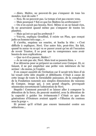 376
ŕ Alors, Maître, ne peuvent-ils pas sřemparer de tous les
mondes, tout de suite ?
ŕ Non. Ils ne peuvent pas. Le temps nřest pas encore venu.
ŕ Mais pourquoi ? Est-ce que les Maîtres les arrêteraient ?
ŕ On nřen aurait pas besoin, Novi. Même si on ne faisait rien,
ils ne pourraient quand même pas sřemparer de toutes les
planètes.
ŕ Mais quřest-ce qui les arrêterait ?
ŕ Vois-tu, expliqua Gendibal, il existe un Plan, que conçut
jadis un homme très sage... »
Il sřarrêta, esquissa un sourire, et hocha la tête : « Cřest
difficile à expliquer, Novi. Une autre fois, peut-être. En fait,
quand tu auras vu ce qui va se passer avant quřon ait lřoccasion
de revoir Trantor, il se peut que tu comprennes sans avoir
besoin de mes explications.
ŕ Que va-t-il se passer, Maître ?
ŕ Je ne suis pas sûr, Novi. Mais tout se passera bien. »
Il se détourna pour se préparer au contact avec Compor. Et, ce
faisant, il ne put empêcher une petite voix intérieure de lui
seriner : du moins, je lřespère.
Il en conçut aussitôt de lřirritation car il savait très bien dřoù
lui venait cette idée stupide et débilitante. Cřétait à cause de
cette image de toute la formidable puissance, de la complexité
de la Fondation ramenée aux simples dimensions du vaisseau
de Compor, image qui, à son grand chagrin, provoquait
néanmoins ouvertement lřadmiration de Novi.
Stupide ! Comment pouvait-il se laisser aller à comparer la
détention de la force, du pouvoir matériel, avec la détention de
la capacité à guider les événements ? Cřétait ce que des
générations dřOrateurs avaient appelé « lřillusion du couteau
sous la gorge ».
Et penser quřil nřétait pas encore immunisé contre ses
séductions...
 