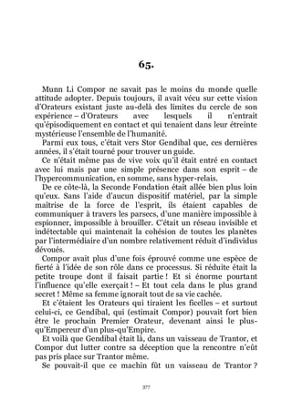 377
65.
Munn Li Compor ne savait pas le moins du monde quelle
attitude adopter. Depuis toujours, il avait vécu sur cette vision
dřOrateurs existant juste au-delà des limites du cercle de son
expérience Ŕ dřOrateurs avec lesquels il nřentrait
quřépisodiquement en contact et qui tenaient dans leur étreinte
mystérieuse lřensemble de lřhumanité.
Parmi eux tous, cřétait vers Stor Gendibal que, ces dernières
années, il sřétait tourné pour trouver un guide.
Ce nřétait même pas de vive voix quřil était entré en contact
avec lui mais par une simple présence dans son esprit Ŕ de
lřhypercommunication, en somme, sans hyper-relais.
De ce côte-là, la Seconde Fondation était allée bien plus loin
quřeux. Sans lřaide dřaucun dispositif matériel, par la simple
maîtrise de la force de lřesprit, ils étaient capables de
communiquer à travers les parsecs, dřune manière impossible à
espionner, impossible à brouiller. Cřétait un réseau invisible et
indétectable qui maintenait la cohésion de toutes les planètes
par lřintermédiaire dřun nombre relativement réduit dřindividus
dévoués.
Compor avait plus dřune fois éprouvé comme une espèce de
fierté à lřidée de son rôle dans ce processus. Si réduite était la
petite troupe dont il faisait partie ! Et si énorme pourtant
lřinfluence quřelle exerçait ! Ŕ Et tout cela dans le plus grand
secret ! Même sa femme ignorait tout de sa vie cachée.
Et cřétaient les Orateurs qui tiraient les ficelles Ŕ et surtout
celui-ci, ce Gendibal, qui (estimait Compor) pouvait fort bien
être le prochain Premier Orateur, devenant ainsi le plus-
quřEmpereur dřun plus-quřEmpire.
Et voilà que Gendibal était là, dans un vaisseau de Trantor, et
Compor dut lutter contre sa déception que la rencontre nřeût
pas pris place sur Trantor même.
Se pouvait-il que ce machin fût un vaisseau de Trantor ?
 
