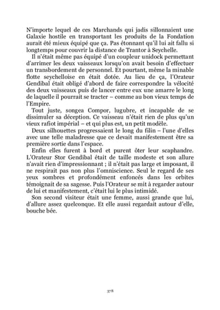 378
Nřimporte lequel de ces Marchands qui jadis sillonnaient une
Galaxie hostile en transportant les produits de la Fondation
aurait été mieux équipé que ça. Pas étonnant quřil lui ait fallu si
longtemps pour couvrir la distance de Trantor à Seychelle.
Il nřétait même pas équipé dřun coupleur unidock permettant
dřarrimer les deux vaisseaux lorsquřon avait besoin dřeffectuer
un transbordement de personnel. Et pourtant, même la minable
flotte seychelloise en était dotée. Au lieu de ça, lřOrateur
Gendibal était obligé dřabord de faire correspondre la vélocité
des deux vaisseaux puis de lancer entre eux une amarre le long
de laquelle il pourrait se tracter Ŕ comme au bon vieux temps de
lřEmpire.
Tout juste, songea Compor, lugubre, et incapable de se
dissimuler sa déception. Ce vaisseau nřétait rien de plus quřun
vieux rafiot impérial Ŕ et qui plus est, un petit modèle.
Deux silhouettes progressaient le long du filin Ŕ lřune dřelles
avec une telle maladresse que ce devait manifestement être sa
première sortie dans lřespace.
Enfin elles furent à bord et purent ôter leur scaphandre.
LřOrateur Stor Gendibal était de taille modeste et son allure
nřavait rien dřimpressionnant ; il nřétait pas large et imposant, il
ne respirait pas non plus lřomniscience. Seul le regard de ses
yeux sombres et profondément enfoncés dans les orbites
témoignait de sa sagesse. Puis lřOrateur se mit à regarder autour
de lui et manifestement, cřétait lui le plus intimidé.
Son second visiteur était une femme, aussi grande que lui,
dřallure assez quelconque. Et elle aussi regardait autour dřelle,
bouche bée.
 