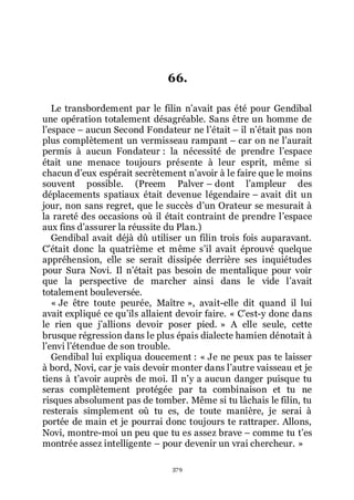 379
66.
Le transbordement par le filin nřavait pas été pour Gendibal
une opération totalement désagréable. Sans être un homme de
lřespace Ŕ aucun Second Fondateur ne lřétait Ŕ il nřétait pas non
plus complètement un vermisseau rampant Ŕ car on ne lřaurait
permis à aucun Fondateur : la nécessité de prendre lřespace
était une menace toujours présente à leur esprit, même si
chacun dřeux espérait secrètement nřavoir à le faire que le moins
souvent possible. (Preem Palver Ŕ dont lřampleur des
déplacements spatiaux était devenue légendaire Ŕ avait dit un
jour, non sans regret, que le succès dřun Orateur se mesurait à
la rareté des occasions où il était contraint de prendre lřespace
aux fins dřassurer la réussite du Plan.)
Gendibal avait déjà dû utiliser un filin trois fois auparavant.
Cřétait donc la quatrième et même sřil avait éprouvé quelque
appréhension, elle se serait dissipée derrière ses inquiétudes
pour Sura Novi. Il nřétait pas besoin de mentalique pour voir
que la perspective de marcher ainsi dans le vide lřavait
totalement bouleversée.
« Je être toute peurée, Maître », avait-elle dit quand il lui
avait expliqué ce quřils allaient devoir faire. « Cřest-y donc dans
le rien que jřallions devoir poser pied. » A elle seule, cette
brusque régression dans le plus épais dialecte hamien dénotait à
lřenvi lřétendue de son trouble.
Gendibal lui expliqua doucement : « Je ne peux pas te laisser
à bord, Novi, car je vais devoir monter dans lřautre vaisseau et je
tiens à třavoir auprès de moi. Il nřy a aucun danger puisque tu
seras complètement protégée par ta combinaison et tu ne
risques absolument pas de tomber. Même si tu lâchais le filin, tu
resterais simplement où tu es, de toute manière, je serai à
portée de main et je pourrai donc toujours te rattraper. Allons,
Novi, montre-moi un peu que tu es assez brave Ŕ comme tu třes
montrée assez intelligente Ŕ pour devenir un vrai chercheur. »
 