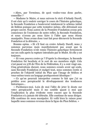 38
« Alors, par Terminus, de quoi voulez-vous donc parler,
conseiller ?
ŕ Madame le Maire, si nous suivons le récit dřArkady Darell,
il est clair quřà vouloir corriger le cours de lřhistoire galactique,
la Seconde Fondation a bouleversé totalement le schéma initial
de Seldon puisque par cette tentative même, elle détruisait son
propre secret. Nous autres de la Première Fondation avons pris
conscience de lřexistence de notre reflet, la Seconde Fondation,
et nous nřavons pu nous faire à lřidée que nous étions
manipulés. Nous avons donc tout fait pour découvrir la Seconde
Fondation et la détruire. »
Branno opina. « Et sřil faut en croire Arkady Darell, nous y
sommes parvenus mais manifestement pas avant que la
Seconde Fondation nřeût remis lřhistoire galactique fermement
sur ses rails après la rupture introduite par le Mulet. Et elle y est
toujours.
ŕ Et vous pouvez croire ça ? Dřaprès la chronique, la Seconde
Fondation fut localisée et le sort de ses membres réglé. Cela
sřest passé en 378 de lřÈre de la Fédération, il y a cent vingt ans.
Cinq générations durant, nous sommes censés avoir agi seuls,
sans Seconde Fondation et malgré tout, nous sommes restés si
proches de lřobjectif initial du Plan que lřimage de Seldon et
vous-même tenez un langage pratiquement identique !
ŕ Ce quřon pourrait interpréter comme le fait que jřai su
prédire avec perspicacité le développement des tendances
historiques...
ŕ Pardonnez-moi. Loin de moi lřidée de jeter le doute sur
votre perspicacité mais il me semble quant à moi que
lřexplication la plus évidente reste encore que la Seconde
Fondation nřa jamais été détruite. Elle continue de nous diriger.
Elle continue de nous manipuler. Et voilà bien la raison pour
laquelle nous sommes revenus dans la ligne du Plan Seldon. »
 