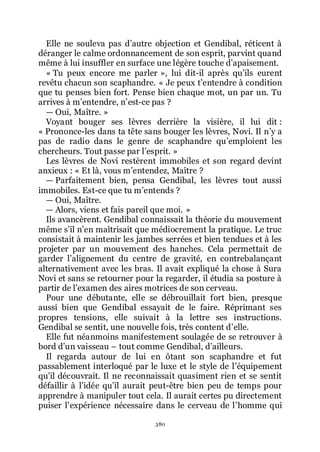 380
Elle ne souleva pas dřautre objection et Gendibal, réticent à
déranger le calme ordonnancement de son esprit, parvint quand
même à lui insuffler en surface une légère touche dřapaisement.
« Tu peux encore me parler », lui dit-il après quřils eurent
revêtu chacun son scaphandre. « Je peux třentendre à condition
que tu penses bien fort. Pense bien chaque mot, un par un. Tu
arrives à mřentendre, nřest-ce pas ?
ŕ Oui, Maître. »
Voyant bouger ses lèvres derrière la visière, il lui dit :
« Prononce-les dans ta tête sans bouger les lèvres, Novi. Il nřy a
pas de radio dans le genre de scaphandre quřemploient les
chercheurs. Tout passe par lřesprit. »
Les lèvres de Novi restèrent immobiles et son regard devint
anxieux : « Et là, vous mřentendez, Maître ?
ŕ Parfaitement bien, pensa Gendibal, les lèvres tout aussi
immobiles. Est-ce que tu mřentends ?
ŕ Oui, Maître.
ŕ Alors, viens et fais pareil que moi. »
Ils avancèrent. Gendibal connaissait la théorie du mouvement
même sřil nřen maîtrisait que médiocrement la pratique. Le truc
consistait à maintenir les jambes serrées et bien tendues et à les
projeter par un mouvement des hanches. Cela permettait de
garder lřalignement du centre de gravité, en contrebalançant
alternativement avec les bras. Il avait expliqué la chose à Sura
Novi et sans se retourner pour la regarder, il étudia sa posture à
partir de lřexamen des aires motrices de son cerveau.
Pour une débutante, elle se débrouillait fort bien, presque
aussi bien que Gendibal essayait de le faire. Réprimant ses
propres tensions, elle suivait à la lettre ses instructions.
Gendibal se sentit, une nouvelle fois, très content dřelle.
Elle fut néanmoins manifestement soulagée de se retrouver à
bord dřun vaisseau Ŕ tout comme Gendibal, dřailleurs.
Il regarda autour de lui en ôtant son scaphandre et fut
passablement interloqué par le luxe et le style de lřéquipement
quřil découvrait. Il ne reconnaissait quasiment rien et se sentit
défaillir à lřidée quřil aurait peut-être bien peu de temps pour
apprendre à manipuler tout cela. Il aurait certes pu directement
puiser lřexpérience nécessaire dans le cerveau de lřhomme qui
 