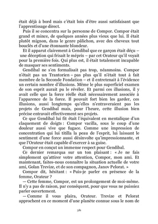 381
était déjà à bord mais cřétait loin dřêtre aussi satisfaisant que
lřapprentissage direct.
Puis il se concentra sur la personne de Compor. Compor était
grand et mince, de quelques années plus vieux que lui. Il était
plutôt mignon, dans le genre pâlichon, avec des cheveux tout
bouclés et dřune étonnante blondeur.
Et il apparut clairement à Gendibal que ce garçon était déçu Ŕ
une déception qui frisait le mépris Ŕ par cet Orateur quřil voyait
pour la première fois. Qui plus est, il était totalement incapable
de masquer ses sentiments.
Gendibal ne sřen formalisait pas trop, néanmoins. Compor
nřétait pas un Trantorien Ŕ pas plus quřil nřétait tout à fait
membre de la Seconde Fondation Ŕ et il entretenait à lřévidence
un certain nombre dřillusions. Même le plus superficiel examen
de son esprit aurait pu le révéler. Et parmi ces illusions, il y
avait celle que la force réelle était nécessairement associée à
lřapparence de la force. Il pouvait fort bien les garder, ces
illusions, aussi longtemps quřelles nřentraveraient pas les
projets de Gendibal mais, pour lřheure, cette illusion bien
précise entravait effectivement ses projets.
Ce que Gendibal lui fit était lřéquivalent en mentalique dřun
claquement de doigts : Compor vacilla, sous le coup dřune
douleur aussi vive que fugace. Comme une impression de
concentration qui lui titilla la peau de lřesprit, lui laissant le
sentiment dřune force aussi désinvolte quřimpressionnante, et
que lřOrateur était capable dřexercer à sa guise.
Compor en conçut un immense respect pour Gendibal.
Ce dernier remarqua sur un ton plaisant : « Je ne fais
simplement quřattirer votre attention, Compor, mon ami. Et
maintenant, faites-nous connaître la situation actuelle de votre
ami, Golan Trevize, et de son compagnon, Janov Pelorat. »
Compor dit, hésitant : « Puis-je parler en présence de la
femme, Orateur ?
ŕ Cette femme, Compor, est un prolongement de moi-même.
Il nřy a pas de raison, par conséquent, pour que vous ne puissiez
parler ouvertement.
ŕ Comme il vous plaira, Orateur. Trevize et Pelorat
approchent en ce moment dřune planète connue sous le nom de
 