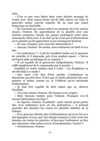 382
Gaïa.
ŕ Cřest ce que vous disiez dans votre dernier message de
lřautre jour. Sans aucun doute ont-ils déjà atterri sur Gaïa et
peut-être même sont-ils repartis. Ils ne sont pas restés
longtemps sur Seychelle.
ŕ Ils nřavaient pas encore atterri au moment où je les suivais
encore, Orateur. Ils approchaient de la planète avec une
extrême prudence, faisant des pauses prolongées entre deux
microsauts. Selon moi, il est clair quřils nřont pas dřinformations
sur la planète quřils approchent et par conséquent hésitent.
ŕ Et vous, Compor, avez-vous des informations ?
ŕ Aucune, Orateur. Du moins, mon ordinateur de bord nřen a
pas.
ŕ Cet ordinateur ? » Lřœil de Gendibal tomba sur le panneau
de contrôle et il demanda, pris dřun soudain espoir : « Est-ce
quřil peut aider au pilotage de ce vaisseau ?
ŕ Il est capable de le gouverner intégralement, Orateur. Il
suffit simplement de le commander par la pensée. »
Gendibal se sentit soudain mal à lřaise : « La Fondation en
est-elle déjà à ce stade ?
ŕ Oui, mais cřest loin dřêtre parfait. Lřordinateur ne
fonctionne pas très bien. Il faut que je répète plusieurs fois mes
pensées et même comme ça, je nřobtiens quřun minimum
dřinformation.
ŕ Je dois être capable de faire mieux que ça, observa
Gendibal.
ŕ Jřen suis certain, Orateur, dit Compor avec respect.
ŕ Mais laissons tomber pour lřinstant. Pourquoi nřa-t-il
aucune information sur Gaïa ?
ŕ Je lřignore, Orateur. Il prétend Ŕ pour autant quřon puisse
dire dřun ordinateur quřil ait des prétentions Ŕ, il prétend
posséder des données sur toutes les planètes habitées de la
Galaxie.
ŕ Il ne peut pas détenir plus dřinformations quřon ne lui en a
fait ingurgiter et ceux qui lřont chargé croyaient, à tort, avoir des
données sur toutes les planètes, si bien que lřordinateur ne fera
que répercuter cette même erreur dřinterprétation. Correct ?
ŕ Certainement, Orateur.
 