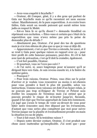 383
ŕ Avez-vous enquêté à Seychelle ?
ŕ Orateur, dit Compor, gêné, il y a des gens qui parlent de
Gaïa sur Seychelle mais ce quřils racontent est sans aucune
valeur. Manifestement, de la pure superstition. A en croire leurs
fables, Gaïa serait un monde puissant qui aurait même tenu
jadis en respect le Mulet.
ŕ Est-ce bien là ce quřils disent ? » demanda Gendibal en
réprimant son excitation. « Étiez-vous si certain que cřétait de la
superstition que vous nřavez même pas pris la peine de
demander plus de détails ?
ŕ Absolument pas, Orateur. Jřai posé des tas de questions
mais je nřai rien obtenu de plus que ce que je vous ai déjà dit.
ŕ Apparemment, cřest ce que Trevize a entendu, lui aussi, et il
se rend à Gaïa pour quelque raison en rapport avec ça Ŕ pour
tirer profit de cette fameuse puissance, peut-être. Et sřil le fait
avec tant de précaution, cřest quřil doit la craindre, également.
ŕ Cřest fort possible, Orateur.
ŕ Et pourtant, vous ne lřavez pas suivi ?
ŕ Je lřai suivi, si, assez longtemps pour mřassurer quřil se
dirigeait bien vers Gaïa. Je suis revenu ensuite ici, à la lisière du
système gaïen.
ŕ Pourquoi ?
ŕ Pour trois raisons, Orateur. Primo, vous étiez sur le point
dřarriver et je voulais vous rencontrer au moins à mi-chemin
pour vous prendre à bord le plus tôt possible, selon vos
instructions. Comme mon vaisseau est doté dřun hyper-relais, je
ne pouvais pas trop mřéloigner de Trevize et Pelorat sans
éveiller les soupçons de Terminus mais jřai estimé que je
pouvais prendre le risque de mřécarter jusquřici. Secundo,
quand il fut clair que Trevize approchait de Gaïa très lentement,
jřai jugé que jřavais le temps de venir au-devant de vous pour
hâter notre rencontre sans être dépassé par les événements,
dřautant que vous seriez plus compétent que moi pour suivre
Trevize jusque sur la planète et éventuellement prendre en main
la situation en cas de pépin.
ŕ Tout à fait exact. Et la troisième raison ?
ŕ Depuis notre dernier contact, Orateur, il sřest produit une
chose aussi inattendue quřinexplicable. Jřai senti que Ŕ pour
 
