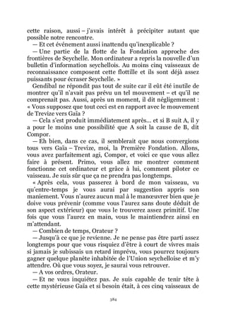 384
cette raison, aussi Ŕ jřavais intérêt à précipiter autant que
possible notre rencontre.
ŕ Et cet événement aussi inattendu quřinexplicable ?
ŕ Une partie de la flotte de la Fondation approche des
frontières de Seychelle. Mon ordinateur a repris la nouvelle dřun
bulletin dřinformation seychellois. Au moins cinq vaisseaux de
reconnaissance composent cette flottille et ils sont déjà assez
puissants pour écraser Seychelle. »
Gendibal ne répondit pas tout de suite car il eût été inutile de
montrer quřil nřavait pas prévu un tel mouvement Ŕ et quřil ne
comprenait pas. Aussi, après un moment, il dit négligemment :
« Vous supposez que tout ceci est en rapport avec le mouvement
de Trevize vers Gaïa ?
ŕ Cela sřest produit immédiatement après... et si B suit A, il y
a pour le moins une possibilité que A soit la cause de B, dit
Compor.
ŕ Eh bien, dans ce cas, il semblerait que nous convergions
tous vers Gaïa Ŕ Trevize, moi, la Première Fondation. Allons,
vous avez parfaitement agi, Compor, et voici ce que vous allez
faire à présent. Primo, vous allez me montrer comment
fonctionne cet ordinateur et grâce à lui, comment piloter ce
vaisseau. Je suis sûr que ça ne prendra pas longtemps.
« Après cela, vous passerez à bord de mon vaisseau, vu
quřentre-temps je vous aurai par suggestion appris son
maniement. Vous nřaurez aucun mal à le manœuvrer bien que je
doive vous prévenir (comme vous lřaurez sans doute déduit de
son aspect extérieur) que vous le trouverez assez primitif. Une
fois que vous lřaurez en main, vous le maintiendrez ainsi en
mřattendant.
ŕ Combien de temps, Orateur ?
ŕ Jusquřà ce que je revienne. Je ne pense pas être parti assez
longtemps pour que vous risquiez dřêtre à court de vivres mais
si jamais je subissais un retard imprévu, vous pourrez toujours
gagner quelque planète inhabitée de lřUnion seychelloise et mřy
attendre. Où que vous soyez, je saurai vous retrouver.
ŕ A vos ordres, Orateur.
ŕ Et ne vous inquiétez pas. Je suis capable de tenir tête à
cette mystérieuse Gaïa et si besoin était, à ces cinq vaisseaux de
 