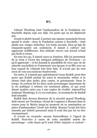 386
67.
Littoral Thoobing était lřambassadeur de la Fondation sur
Seychelle depuis sept ans déjà. Un poste qui ne lui déplaisait
pas.
Grand et plutôt massif, il portait une épaisse moustache brune
quand la mode Ŕ dans la Fondation comme à Seychelle Ŕ était
plutôt aux visages imberbes. Les traits accusés, bien quřâgé de
cinquante-quatre ans seulement, il aimait à cultiver une
apparente indifférence. Son attitude envers son travail nřétait
pas facile à cerner.
En tous les cas, il aimait assez sa fonction. Elle lui permettait
de se tenir à lřécart des intrigues politiques de Terminus Ŕ ce
quřil appréciait Ŕ et lui donnait la possibilité de vivre une vie de
sybarite seychellois et dřentretenir son épouse et sa fille avec un
luxe auquel ils sřétaient très bien faits. Il nřavait pas du tout
envie de voir son existence bouleversée.
En outre, il nřaimait pas spécialement Liono Kodell, peut-être
parce que Kodell portait lui aussi la moustache, même si la
sienne était plus petite, plus courte, et grisonnante. Dans le
temps, ils avaient été les deux seuls personnages importants de
la vie politique à arborer cet ornement pileux, ce qui avait
donné matière entre eux à une espèce de rivalité. Aujourdřhui
(estimait Thoobing), il nřy en avait plus ; la moustache de Kodell
était minable.
Kodell était devenu directeur de la sécurité quand Thoobing
était encore sur Terminus, rêvant de sřopposer à Branno dans la
course pour la Mairie jusquřau moment où sa nomination au
poste dřambassadeur lřavait mis forfait. Branno lřavait fait bien
entendu par intérêt personnel mais il avait fini par lui en être
reconnaissant.
Il nřavait en revanche aucune bienveillance à lřégard de
Kodell. Peut-être à cause de cette amabilité outrée du
personnage Ŕ cette façon quřil avait dřêtre toujours si amical Ŕ
 