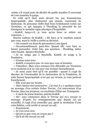 387
même sřil venait juste de décider de quelle manière il convenait
de vous trancher la gorge.
Et voilà quřil était assis devant lui, par transmission
hyperspatiale, plus chaleureux que jamais, rayonnant de
bonhomie. Sa personne réelle était bien évidemment restée sur
Terminus, ce qui épargna à Thoobing la nécessité de lui
témoigner le moindre signe physique dřhospitalité.
« Kodell, lança-t-il, je veux quřon fasse se retirer ces
vaisseaux. »
Sourire radieux de Kodell : « Eh bien, je le voudrais autant
que vous, mais la vieille a arrêté sa décision.
ŕ On connaît vos dons de persuasion à son égard.
ŕ Occasionnellement, peut-être. Quand elle veut bien se
laisser persuader. Cette fois, pas question... Thoobing, faites
votre boulot. Apaisez Seychelle.
ŕ Je ne songe pas à Seychelle, Kodell. Je songe à la
Fondation.
ŕ Comme nous tous.
ŕ Kodell, nřesquivez pas. Je veux que vous mřécoutiez.
ŕ Volontiers. Mais nous sommes très débordés sur Terminus
en ce moment et je ne vais pas vous écouter éternellement.
ŕ Je serai aussi bref quřil est possible Ŕ quand il sřagit de
discuter de lřéventualité de la destruction de la Fondation. Si
cette liaison hyperspatiale nřest pas sur écoute, je vous parlerai
franchement.
ŕ Elle nřest pas sur écoute.
ŕ Alors laissez-moi poursuivre : jřai reçu il y a quelques jours
un message dřun certain Golan Trevize. Jřai souvenance dřun
Trevize, dans ma jeunesse, un secrétaire dřÉtat aux Transports.
ŕ Lřoncle du jeune homme, précisa Kodell.
ŕ Ah ! vous connaissez donc le Trevize qui mřa envoyé ce
message. Dřaprès les renseignements que depuis jřai pu
recueillir, il sřagit dřun conseiller qui, après la résolution dřune
crise Seldon, a été arrêté et envoyé en exil.
ŕ Exactement.
ŕ Je nřen crois rien.
ŕ Quřest-ce que vous ne croyez pas ?
ŕ Quřil ait été envoyé en exil.
 
