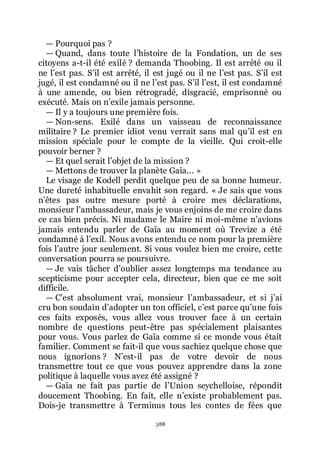 388
ŕ Pourquoi pas ?
ŕ Quand, dans toute lřhistoire de la Fondation, un de ses
citoyens a-t-il été exilé ? demanda Thoobing. Il est arrêté ou il
ne lřest pas. Sřil est arrêté, il est jugé ou il ne lřest pas. Sřil est
jugé, il est condamné ou il ne lřest pas. Sřil lřest, il est condamné
à une amende, ou bien rétrogradé, disgracié, emprisonné ou
exécuté. Mais on nřexile jamais personne.
ŕ Il y a toujours une première fois.
ŕ Non-sens. Exilé dans un vaisseau de reconnaissance
militaire ? Le premier idiot venu verrait sans mal quřil est en
mission spéciale pour le compte de la vieille. Qui croit-elle
pouvoir berner ?
ŕ Et quel serait lřobjet de la mission ?
ŕ Mettons de trouver la planète Gaïa... »
Le visage de Kodell perdit quelque peu de sa bonne humeur.
Une dureté inhabituelle envahit son regard. « Je sais que vous
nřêtes pas outre mesure porté à croire mes déclarations,
monsieur lřambassadeur, mais je vous enjoins de me croire dans
ce cas bien précis. Ni madame le Maire ni moi-même nřavions
jamais entendu parler de Gaïa au moment où Trevize a été
condamné à lřexil. Nous avons entendu ce nom pour la première
fois lřautre jour seulement. Si vous voulez bien me croire, cette
conversation pourra se poursuivre.
ŕ Je vais tâcher dřoublier assez longtemps ma tendance au
scepticisme pour accepter cela, directeur, bien que ce me soit
difficile.
ŕ Cřest absolument vrai, monsieur lřambassadeur, et si jřai
cru bon soudain dřadopter un ton officiel, cřest parce quřune fois
ces faits exposés, vous allez vous trouver face à un certain
nombre de questions peut-être pas spécialement plaisantes
pour vous. Vous parlez de Gaïa comme si ce monde vous était
familier. Comment se fait-il que vous sachiez quelque chose que
nous ignorions ? Nřest-il pas de votre devoir de nous
transmettre tout ce que vous pouvez apprendre dans la zone
politique à laquelle vous avez été assigné ?
ŕ Gaïa ne fait pas partie de lřUnion seychelloise, répondit
doucement Thoobing. En fait, elle nřexiste probablement pas.
Dois-je transmettre à Terminus tous les contes de fées que
 