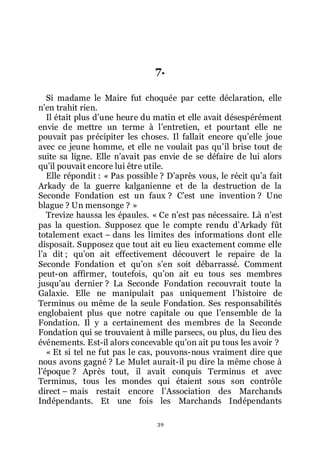 39
7.
Si madame le Maire fut choquée par cette déclaration, elle
nřen trahit rien.
Il était plus dřune heure du matin et elle avait désespérément
envie de mettre un terme à lřentretien, et pourtant elle ne
pouvait pas précipiter les choses. Il fallait encore quřelle joue
avec ce jeune homme, et elle ne voulait pas quřil brise tout de
suite sa ligne. Elle nřavait pas envie de se défaire de lui alors
quřil pouvait encore lui être utile.
Elle répondit : « Pas possible ? Dřaprès vous, le récit quřa fait
Arkady de la guerre kalganienne et de la destruction de la
Seconde Fondation est un faux ? Cřest une invention ? Une
blague ? Un mensonge ? »
Trevize haussa les épaules. « Ce nřest pas nécessaire. Là nřest
pas la question. Supposez que le compte rendu dřArkady fût
totalement exact Ŕ dans les limites des informations dont elle
disposait. Supposez que tout ait eu lieu exactement comme elle
lřa dit ; quřon ait effectivement découvert le repaire de la
Seconde Fondation et quřon sřen soit débarrassé. Comment
peut-on affirmer, toutefois, quřon ait eu tous ses membres
jusquřau dernier ? La Seconde Fondation recouvrait toute la
Galaxie. Elle ne manipulait pas uniquement lřhistoire de
Terminus ou même de la seule Fondation. Ses responsabilités
englobaient plus que notre capitale ou que lřensemble de la
Fondation. Il y a certainement des membres de la Seconde
Fondation qui se trouvaient à mille parsecs, ou plus, du lieu des
événements. Est-il alors concevable quřon ait pu tous les avoir ?
« Et si tel ne fut pas le cas, pouvons-nous vraiment dire que
nous avons gagné ? Le Mulet aurait-il pu dire la même chose à
lřépoque ? Après tout, il avait conquis Terminus et avec
Terminus, tous les mondes qui étaient sous son contrôle
direct Ŕ mais restait encore lřAssociation des Marchands
Indépendants. Et une fois les Marchands Indépendants
 