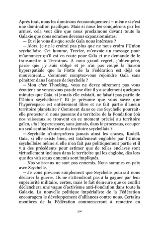 390
Après tout, nous les dominons économiquement Ŕ même si cřest
une domination pacifique. Mais si nous les conquérons par les
armes, cela veut dire que nous proclamons devant toute la
Galaxie que nous sommes devenus expansionnistes.
ŕ Et si je vous dis que seule Gaïa nous intéresse ?
ŕ Alors, je ne le croirai pas plus que ne nous croira lřUnion
seychelloise. Cet homme, Trevize, mřenvoie un message pour
mřannoncer quřil est en route pour Gaïa et me demande de le
transmettre à Terminus. A mon grand regret, jřobtempère,
parce que jřy suis obligé et je nřai pas coupé la liaison
hyperspatiale que la Flotte de la Fédération est déjà en
mouvement... Comment comptez-vous rejoindre Gaïa sans
pénétrer dans lřespace de Seychelle ?
ŕ Mon cher Thoobing, vous ne devez sûrement pas vous
écouter : ne venez-vous pas de me dire il y a seulement quelques
minutes que Gaïa, si jamais elle existait, ne faisait pas partie de
lřUnion seychelloise ? Et je présume que vous savez que
lřhyperespace est entièrement libre et ne fait partie dřaucun
territoire planétaire ? Comment dans ce cas Seychelle pourrait-
elle protester si nous passons du territoire de la Fondation (où
nos vaisseaux se trouvent en ce moment précis) au territoire
gaïen, via lřhyperespace, sans jamais, dans le processus, occuper
un seul centimètre cube du territoire seychellois ?
ŕ Seychelle nřinterprétera jamais ainsi les choses, Kodell.
Gaïa, si elle existe bien, est totalement englobée par lřUnion
seychelloise même si elle nřen fait pas politiquement partie et il
y a des précédents pour estimer que de telles enclaves sont
virtuellement incluses dans le territoire qui les englobe, dès lors
que des vaisseaux ennemis sont impliqués.
ŕ Nos vaisseaux ne sont pas ennemis. Nous sommes en paix
avec Seychelle.
ŕ Je vous préviens simplement que Seychelle pourrait nous
déclarer la guerre. Ils ne sřattendront pas à la gagner par leur
supériorité militaire, certes, mais le fait demeure que ce conflit
déclenchera une vague dřactivisme anti-Fondation dans toute la
Galaxie. La nouvelle politique impérialiste de la Fédération
encouragera le développement dřalliances contre nous. Certains
membres de la Fédération commenceront à remettre en
 