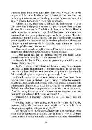 391
question leurs liens avec nous. Il est fort possible que lřon perde
la guerre à la suite de désordres internes et il est en tout cas
certain que nous renverserons le processus de croissance qui a
si bien servi la Fondation depuis cinq cents ans.
ŕ Allons, allons, Thoobing », dit Kodell, indifférent. « Vous
parlez comme si cinq cents ans ne comptaient pour rien, comme
si nous étions encore la Fondation du temps de Salvor Hardin
en lutte contre le royaume de poche dřAnacréon. Nous sommes
aujourdřhui bien plus puissants que ne le fut jamais lřEmpire
Galactique, même à son apogée. Une seule escadre de nos nefs
serait capable de défaire toute la marine galactique, dřoccuper
nřimporte quel secteur de la Galaxie, sans même se rendre
compte quřelle a sorti ses armes.
ŕ Il ne sřagit pas de se battre contre lřEmpire Galactique mais
contre des planètes et des secteurs de notre époque.
ŕ ... Qui nřont pas fait les mêmes progrès que nous. Nous
pourrions réunir toute la Galaxie, aujourdřhui.
ŕ Dřaprès le Plan Seldon, nous ne pouvons pas le faire avant
cinq cents ans encore.
ŕ Le Plan Seldon sous-estime la vitesse du progrès technique.
On peut le faire maintenant ! Ŕ comprenez-moi, je ne dis pas
que nous allons le faire tout de suite, ni que nous devrions le
faire. Je dis simplement que nous pouvons le faire.
ŕ Kodell, vous avez passé toute votre vie sur Terminus. Vous
ne connaissez pas la Galaxie. Notre flotte et notre technologie
sont tout à fait capables dřécraser les forces armées de nřimporte
quelle autre planète, mais nous ne poumons pas gouverner une
Galaxie en rébellion, complètement montée contre nous Ŕ or,
cřest bien ce qui va se produire si nous nous lançons dans une
conquête par la force. Retirez les vaisseaux !
ŕ Impossible, Thoobing. Imaginez... si Gaïa nřest pas un
mythe ? »
Thoobing marqua une pause, scrutant le visage de lřautre,
comme avide de lire dans son esprit. « Un monde dans
lřhyperespace qui ne soit pas un mythe ?
ŕ Un monde dans lřhyperespace relève de la superstition mais
même les superstitions peuvent avoir un fond de vérité. Ce type
quřon a exilé, Trevize, en parle comme si cřétait une planète bien
 