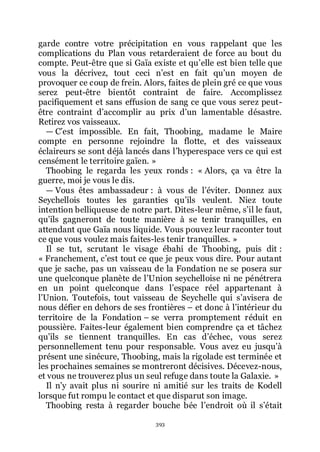 393
garde contre votre précipitation en vous rappelant que les
complications du Plan vous retarderaient de force au bout du
compte. Peut-être que si Gaïa existe et quřelle est bien telle que
vous la décrivez, tout ceci nřest en fait quřun moyen de
provoquer ce coup de frein. Alors, faites de plein gré ce que vous
serez peut-être bientôt contraint de faire. Accomplissez
pacifiquement et sans effusion de sang ce que vous serez peut-
être contraint dřaccomplir au prix dřun lamentable désastre.
Retirez vos vaisseaux.
ŕ Cřest impossible. En fait, Thoobing, madame le Maire
compte en personne rejoindre la flotte, et des vaisseaux
éclaireurs se sont déjà lancés dans lřhyperespace vers ce qui est
censément le territoire gaïen. »
Thoobing le regarda les yeux ronds : « Alors, ça va être la
guerre, moi je vous le dis.
ŕ Vous êtes ambassadeur : à vous de lřéviter. Donnez aux
Seychellois toutes les garanties quřils veulent. Niez toute
intention belliqueuse de notre part. Dites-leur même, sřil le faut,
quřils gagneront de toute manière à se tenir tranquilles, en
attendant que Gaïa nous liquide. Vous pouvez leur raconter tout
ce que vous voulez mais faites-les tenir tranquilles. »
Il se tut, scrutant le visage ébahi de Thoobing, puis dit :
« Franchement, cřest tout ce que je peux vous dire. Pour autant
que je sache, pas un vaisseau de la Fondation ne se posera sur
une quelconque planète de lřUnion seychelloise ni ne pénétrera
en un point quelconque dans lřespace réel appartenant à
lřUnion. Toutefois, tout vaisseau de Seychelle qui sřavisera de
nous défier en dehors de ses frontières Ŕ et donc à lřintérieur du
territoire de la Fondation Ŕ se verra promptement réduit en
poussière. Faites-leur également bien comprendre ça et tâchez
quřils se tiennent tranquilles. En cas dřéchec, vous serez
personnellement tenu pour responsable. Vous avez eu jusquřà
présent une sinécure, Thoobing, mais la rigolade est terminée et
les prochaines semaines se montreront décisives. Décevez-nous,
et vous ne trouverez plus un seul refuge dans toute la Galaxie. »
Il nřy avait plus ni sourire ni amitié sur les traits de Kodell
lorsque fut rompu le contact et que disparut son image.
Thoobing resta à regarder bouche bée lřendroit où il sřétait
 