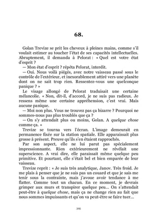 395
68.
Golan Trevize se prit les cheveux à pleines mains, comme sřil
voulait estimer au toucher lřétat de ses capacités intellectuelles.
Abruptement, il demanda à Pelorat : « Quel est votre état
dřesprit ?
ŕ Mon état dřesprit ? répéta Pelorat, interdit.
ŕ Oui. Nous voilà piégés, avec notre vaisseau passé sous le
contrôle de lřextérieur, et inexorablement attiré vers une planète
dont on ne sait trop rien. Ressentez-vous une quelconque
panique ? »
Le visage allongé de Pelorat traduisait une certaine
mélancolie. « Non, dit-il, dřaccord, je ne suis pas radieux. Je
ressens même une certaine appréhension, cřest vrai. Mais
aucune panique.
ŕ Moi non plus. Vous ne trouvez pas ça bizarre ? Pourquoi ne
sommes-nous pas plus troublés que ça ?
ŕ On sřy attendait plus ou moins, Golan. A quelque chose
comme ça. »
Trevize se tourna vers lřécran. Lřimage demeurait en
permanence fixée sur la station spatiale. Elle apparaissait plus
grosse à présent. Preuve quřils sřen étaient rapprochés.
Par son aspect, elle ne lui parut pas spécialement
impressionnante. Rien extérieurement ne révélait une
superscience. A vrai dire, elle paraissait même quelque peu
primitive. Et pourtant, elle sřétait bel et bien emparée de leur
vaisseau.
Trevize reprit : « Je suis très analytique, Janov. Très froid. Je
me plais à penser que je ne suis pas un couard et que je sais me
tenir sous la contrainte, mais jřavoue avoir tendance à me
flatter. Comme tout un chacun. En ce moment, je devrais
grimper aux murs et transpirer quelque peu... On sřattendait
peut-être à quelque chose, mais ça ne change rien au fait que
nous sommes impuissants et quřon va peut-être se faire tuer...
 