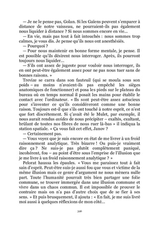 396
ŕ Je ne le pense pas, Golan. Si les Gaïens peuvent sřemparer à
distance de notre vaisseau, ne pourraient-ils pas également
nous liquider à distance ? Si nous sommes encore en vie...
ŕ En vie, mais pas tout à fait intouchés : nous sommes trop
calmes, je vous dis. Je pense quřils nous ont anesthésiés.
ŕ Pourquoi ?
ŕ Pour nous maintenir en bonne forme mentale, je pense. Il
est possible quřils désirent nous interroger. Après, ils pourront
toujours nous liquider...
ŕ Sřils ont assez de jugeote pour vouloir nous interroger, ils
en ont peut-être également assez pour ne pas nous tuer sans de
bonnes raisons. »
Trevize se carra dans son fauteuil (qui se moula sous son
poids Ŕ au moins nřavaient-ils pas empêché les sièges
anatomiques de fonctionner) et posa les pieds sur le plateau du
bureau où en temps normal il posait les mains pour établir le
contact avec lřordinateur. « Ils sont peut-être assez astucieux
pour sřinventer ce quřils considéreront comme une bonne
raison. Toujours est-il que sřils ont touché à notre esprit, ce nřest
que fort discrètement. Si çřavait été le Mulet, par exemple, il
nous aurait rendus avides de nous précipiter Ŕ exaltés, exultant,
brûlant de toutes nos fibres de nous ruer là-bas » il indiqua la
station spatiale. « Ça vous fait cet effet, Janov ?
ŕ Certainement pas.
ŕ Vous voyez que je suis encore en état de me livrer à un froid
raisonnement analytique. Très bizarre ! Ou puis-je vraiment
dire ça ? Ne suis-je pas plutôt complètement paniqué,
incohérent, fou Ŕ au point dřêtre sous lřemprise de lřillusion que
je me livre à un froid raisonnement analytique ? »
Pelorat haussa les épaules. « Vous me paraissez tout à fait
sain dřesprit. Peut-être suis-je aussi fou que vous et victime de la
même illusion mais ce genre dřargument ne nous mènera nulle
part. Toute lřhumanité pourrait très bien partager une folie
commune, se trouver immergée dans une illusion commune et
vivre dans un chaos commun. Il est impossible de prouver le
contraire mais on nřa pas dřautre choix que de se fier à ses
sens. » Et puis brusquement, il ajouta : « En fait, je me suis livré
moi aussi à quelques réflexions de mon côté...
 