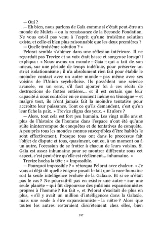 397
ŕ Oui ?
ŕ Eh bien, nous parlons de Gaïa comme si cřétait peut-être un
monde de Mulets Ŕ ou la renaissance de la Seconde Fondation.
Ne vous est-il pas venu à lřesprit quřune troisième solution
existe, et celle-ci bien plus raisonnable que les deux premières ?
ŕ Quelle troisième solution ? »
Pelorat sembla sřabîmer dans une réflexion intérieure. Il ne
regardait pas Trevize et sa voix était basse et songeuse lorsquřil
expliqua : « Nous avons un monde Ŕ Gaïa Ŕ qui a fait de son
mieux, sur une période de temps indéfinie, pour préserver un
strict isolationnisme ; il nřa absolument rien fait pour établir le
moindre contact avec un autre monde Ŕ pas même avec ses
voisins de lřUnion seychelloise. Ils possèdent une science
avancée, en un sens, sřil faut ajouter foi à ces récits de
destructions de flottes entières... et il est certain que leur
capacité à nous contrôler en ce moment même en témoigne Ŕ et
malgré tout, ils nřont jamais fait la moindre tentative pour
accroître leur puissance. Tout ce quřils demandent, cřest quřon
leur fiche la paix. » Trevize cligna des yeux. « Et alors ?
ŕ Alors, tout cela est fort peu humain. Les vingt mille ans et
plus de lřhistoire de lřhomme dans lřespace nřont été quřune
suite ininterrompue de conquêtes et de tentatives de conquête.
A peu près tous les mondes connus susceptibles dřêtre habités le
sont effectivement. Presque tous ont dans le processus fait
lřobjet de dispute et tous, quasiment, ont eu, à un moment ou à
un autre, lřoccasion de se frotter à chacun de leurs voisins. Si
Gaïa est assez inhumaine pour se montrer différente sous cet
aspect, cřest peut-être quřelle est réellement... inhumaine. »
Trevize hocha la tête : « Impossible.
ŕ Pourquoi impossible ? » rétorqua Pelorat avec chaleur. « Je
vous ai déjà dit quelle énigme posait le fait que la race humaine
soit la seule intelligence évoluée de la Galaxie. Et si ce nřétait
pas le cas ? Ne pourrait-il pas en exister une autre Ŕ sur une
seule planète Ŕ qui fût dépourvue des pulsions expansionnistes
propres à lřhomme ? En fait », et Pelorat sřexcitait de plus en
plus, « sřil y avait un million dřintelligences dans la Galaxie,
mais une seule à être expansionniste Ŕ la nôtre ? Alors que
toutes les autres resteraient discrètement chez elles, bien
 