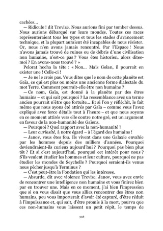 398
cachées...
ŕ Ridicule ! dit Trevize. Nous aurions fini par tomber dessus.
Nous aurions débarqué sur leurs mondes. Toutes ces races
représenteraient tous les types et tous les stades dřavancement
technique, et la plupart auraient été incapables de nous résister.
Or, nous nřen avons jamais rencontré. Par lřEspace ! Nous
nřavons jamais trouvé de ruines ou de débris dřune civilisation
non humaine, nřest-ce pas ? Vous êtes historien, alors dites-
moi ? En avons-nous trouvé ? »
Pelorat hocha la tête : « Non... Mais Golan, il pourrait en
exister une ! Celle-ci !
ŕ Je ne le crois pas. Vous dites que le nom de cette planète est
Gaïa, ce qui est plus ou moins une ancienne forme dialectale du
mot Terre. Comment pourrait-elle être non humaine ?
ŕ Ce nom, Gaïa, est donné à la planète par des êtres
humains Ŕ et qui sait pourquoi ? La ressemblance avec un terme
ancien pourrait nřêtre que fortuite... Et si lřon y réfléchit, le fait
même que nous ayons été attirés par Gaïa Ŕ comme vous lřavez
expliqué avec force détails tout à lřheure Ŕ et que nous soyons
en ce moment attirés vers elle contre notre gré, est un argument
en faveur de la non-humanité des Gaïens.
ŕ Pourquoi ? Quel rapport avec la non-humanité ?
ŕ Leur curiosité, à notre égard Ŕ à lřégard des humains !
ŕ Janov, vous êtes fou. Ils vivent dans une Galaxie envahie
par les hommes depuis des milliers dřannées. Pourquoi
deviendraient-ils curieux aujourdřhui ? Pourquoi pas bien plus
tôt ? Et si cřest aujourdřhui, pourquoi cet intérêt pour nous ?
Sřils veulent étudier les hommes et leur culture, pourquoi ne pas
étudier les mondes de Seychelle ? Pourquoi seraient-ils venus
nous pêcher jusquřà Terminus ?
ŕ Cřest peut-être la Fondation qui les intéresse.
ŕ Absurde, dit avec violence Trevize. Janov, vous avez envie
de rencontrer une intelligence non humaine et vous finirez bien
par en trouver une. Mais en ce moment, jřai bien lřimpression
que si on vous disait que vous alliez rencontrer des êtres non
humains, peu vous importerait dřavoir été capturé, dřêtre réduit
à lřimpuissance et, qui sait, dřêtre promis à la mort, pourvu que
ces non-humains vous laissent un petit répit, le temps de
 